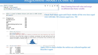 Regression Model (Cont’d)
Data Cleaning from null value and assign
on different data frame variable
Check Null Values again and Check whether all the rows have equal
rows with data. All columns equal rows. 768
Apply EDA to check whether the outliers are collected together and
Describe it again
 