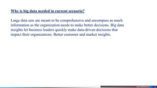 Jens Martensson 10
Why is big data needed in current scenario?
Large data sets are meant to be comprehensive and encompass as much
information as the organization needs to make better decisions. Big data
insights let business leaders quickly make data-driven decisions that
impact their organizations. Better customer and market insights.
 