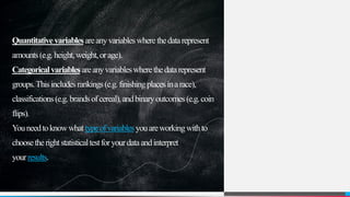 Quantitativevariablesareanyvariableswherethedatarepresent
amounts(e.g.height,weight,orage).
Categoricalvariablesareanyvariableswherethedatarepresent
groups.Thisincludesrankings(e.g.finishingplacesinarace),
classifications(e.g.brandsofcereal),andbinaryoutcomes(e.g.coin
flips).
Youneedtoknowwhattypeofvariablesyouareworkingwithto
choosetherightstatisticaltestforyourdataandinterpret
yourresults.
 