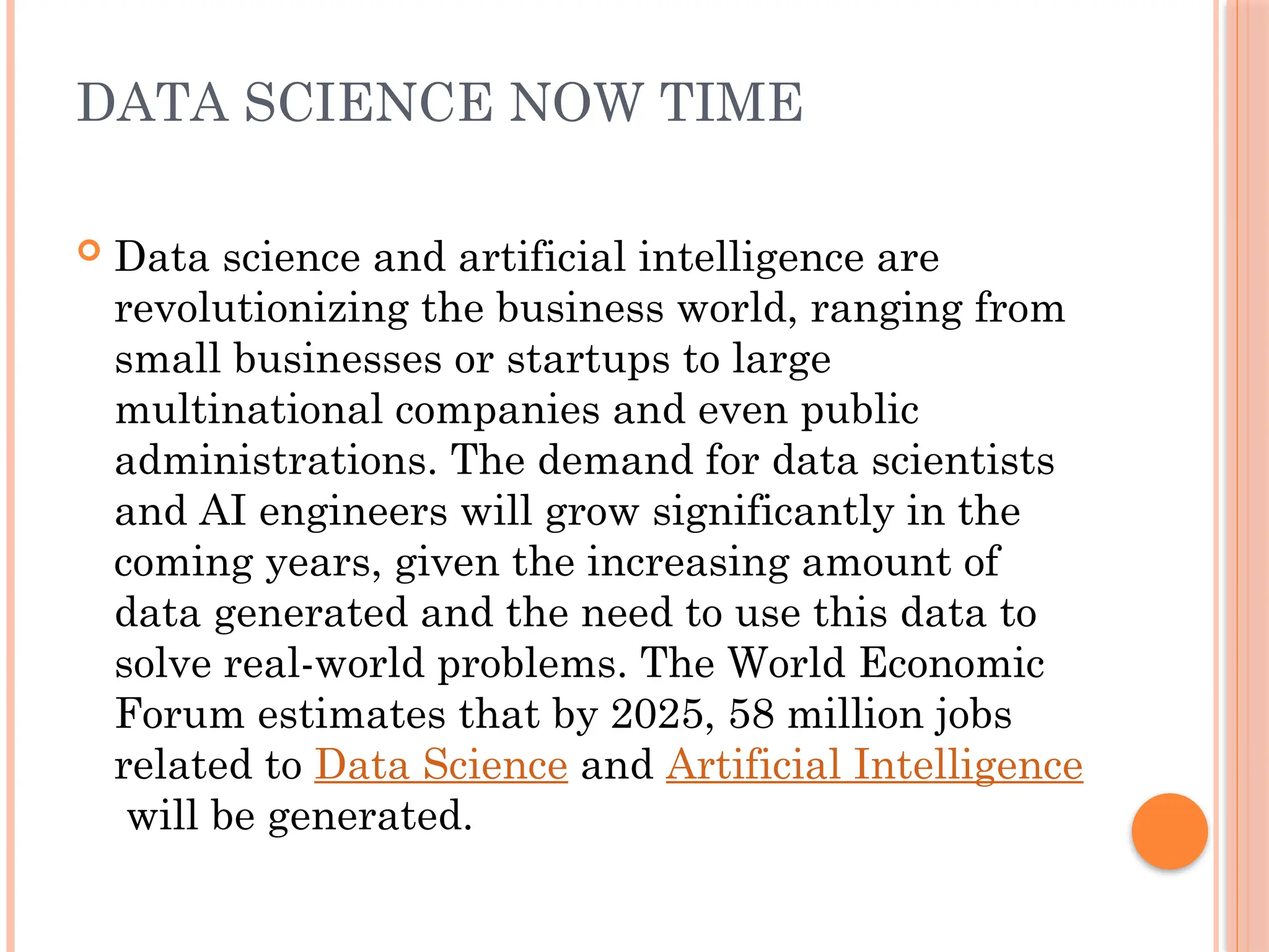 DATA SCIENCE NOW TIME
 Data science and artificial intelligence are
revolutionizing the business world, ranging from
small businesses or startups to large
multinational companies and even public
administrations. The demand for data scientists
and AI engineers will grow significantly in the
coming years, given the increasing amount of
data generated and the need to use this data to
solve real-world problems. The World Economic
Forum estimates that by 2025, 58 million jobs
related to Data Science and Artificial Intelligence
will be generated.
 