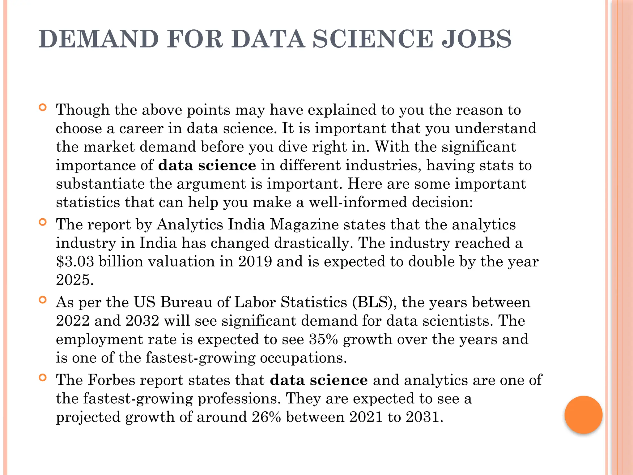 DEMAND FOR DATA SCIENCE JOBS
 Though the above points may have explained to you the reason to
choose a career in data science. It is important that you understand
the market demand before you dive right in. With the significant
importance of data science in different industries, having stats to
substantiate the argument is important. Here are some important
statistics that can help you make a well-informed decision:
 The report by Analytics India Magazine states that the analytics
industry in India has changed drastically. The industry reached a
$3.03 billion valuation in 2019 and is expected to double by the year
2025.
 As per the US Bureau of Labor Statistics (BLS), the years between
2022 and 2032 will see significant demand for data scientists. The
employment rate is expected to see 35% growth over the years and
is one of the fastest-growing occupations.
 The Forbes report states that data science and analytics are one of
the fastest-growing professions. They are expected to see a
projected growth of around 26% between 2021 to 2031.
 