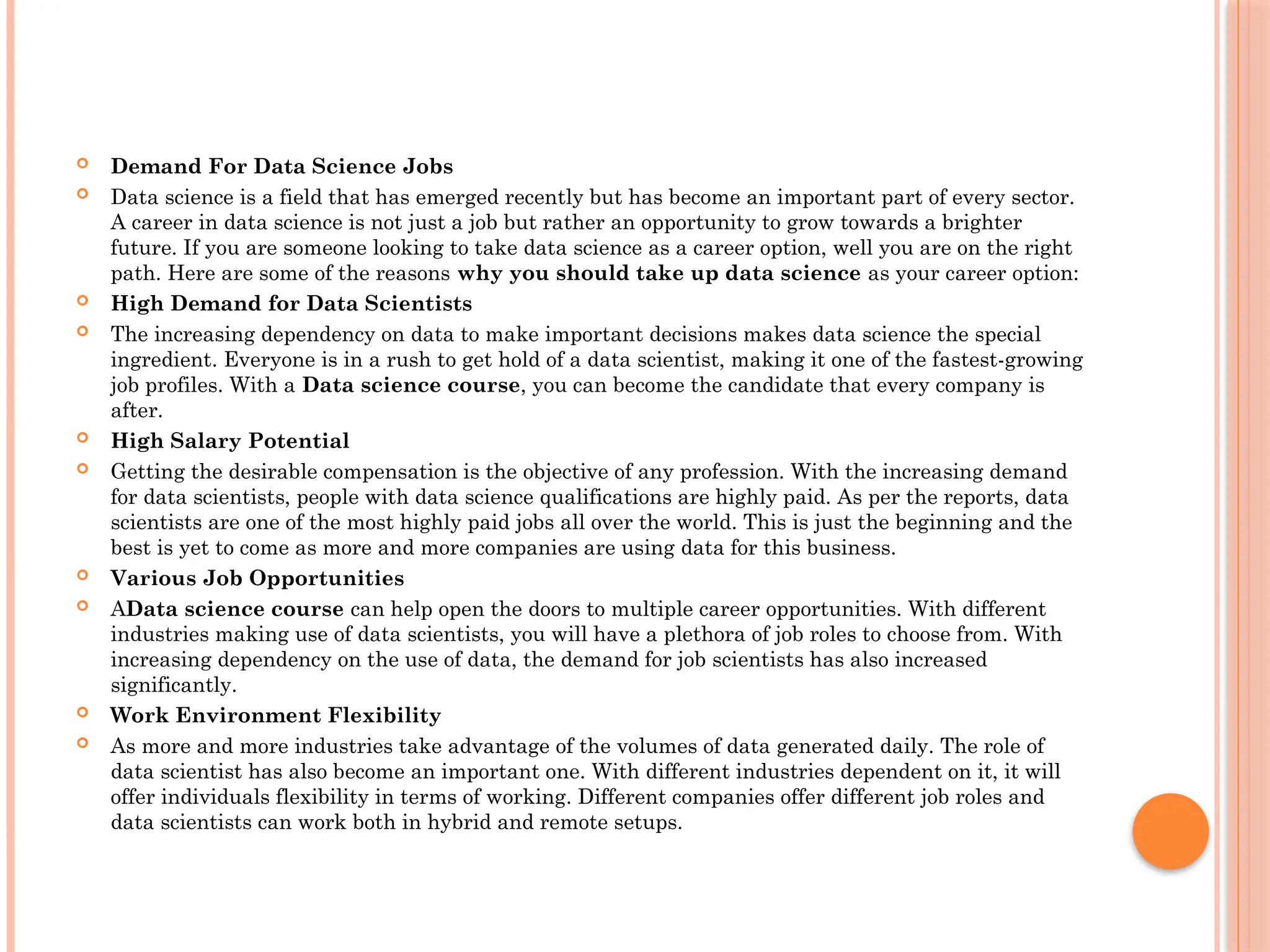  Demand For Data Science Jobs
 Data science is a field that has emerged recently but has become an important part of every sector.
A career in data science is not just a job but rather an opportunity to grow towards a brighter
future. If you are someone looking to take data science as a career option, well you are on the right
path. Here are some of the reasons why you should take up data science as your career option:
 High Demand for Data Scientists
 The increasing dependency on data to make important decisions makes data science the special
ingredient. Everyone is in a rush to get hold of a data scientist, making it one of the fastest-growing
job profiles. With a Data science course, you can become the candidate that every company is
after.
 High Salary Potential
 Getting the desirable compensation is the objective of any profession. With the increasing demand
for data scientists, people with data science qualifications are highly paid. As per the reports, data
scientists are one of the most highly paid jobs all over the world. This is just the beginning and the
best is yet to come as more and more companies are using data for this business.
 Various Job Opportunities
 AData science course can help open the doors to multiple career opportunities. With different
industries making use of data scientists, you will have a plethora of job roles to choose from. With
increasing dependency on the use of data, the demand for job scientists has also increased
significantly.
 Work Environment Flexibility
 As more and more industries take advantage of the volumes of data generated daily. The role of
data scientist has also become an important one. With different industries dependent on it, it will
offer individuals flexibility in terms of working. Different companies offer different job roles and
data scientists can work both in hybrid and remote setups.
 