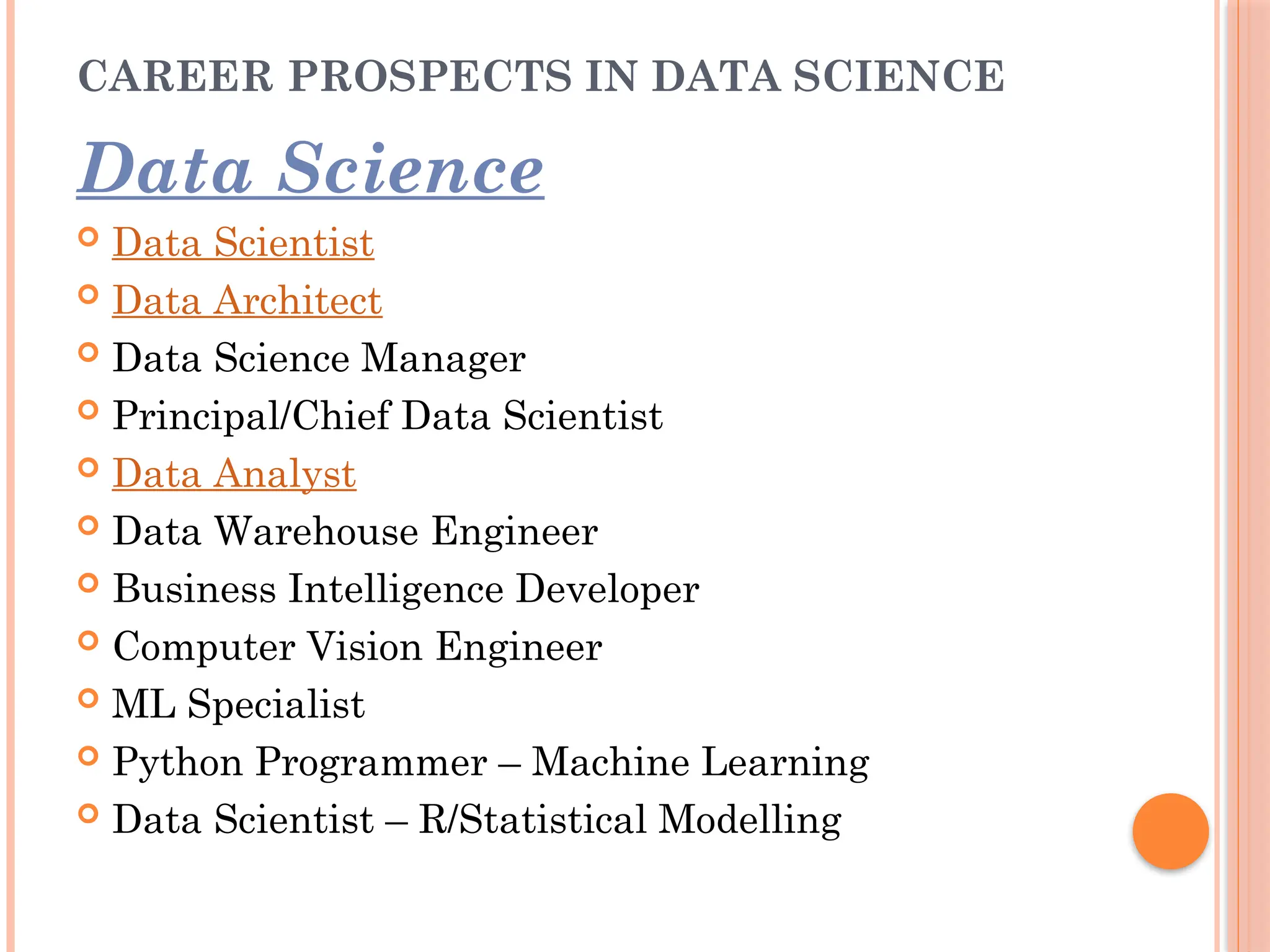 CAREER PROSPECTS IN DATA SCIENCE
Data Science
 Data Scientist
 Data Architect
 Data Science Manager
 Principal/Chief Data Scientist
 Data Analyst
 Data Warehouse Engineer
 Business Intelligence Developer
 Computer Vision Engineer
 ML Specialist
 Python Programmer – Machine Learning
 Data Scientist – R/Statistical Modelling
 
