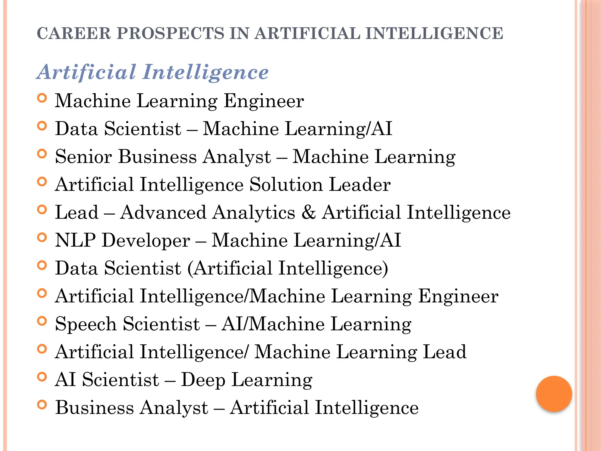 CAREER PROSPECTS IN ARTIFICIAL INTELLIGENCE
Artificial Intelligence
 Machine Learning Engineer
 Data Scientist – Machine Learning/AI
 Senior Business Analyst – Machine Learning
 Artificial Intelligence Solution Leader
 Lead – Advanced Analytics & Artificial Intelligence
 NLP Developer – Machine Learning/AI
 Data Scientist (Artificial Intelligence)
 Artificial Intelligence/Machine Learning Engineer
 Speech Scientist – AI/Machine Learning
 Artificial Intelligence/ Machine Learning Lead
 AI Scientist – Deep Learning
 Business Analyst – Artificial Intelligence
 