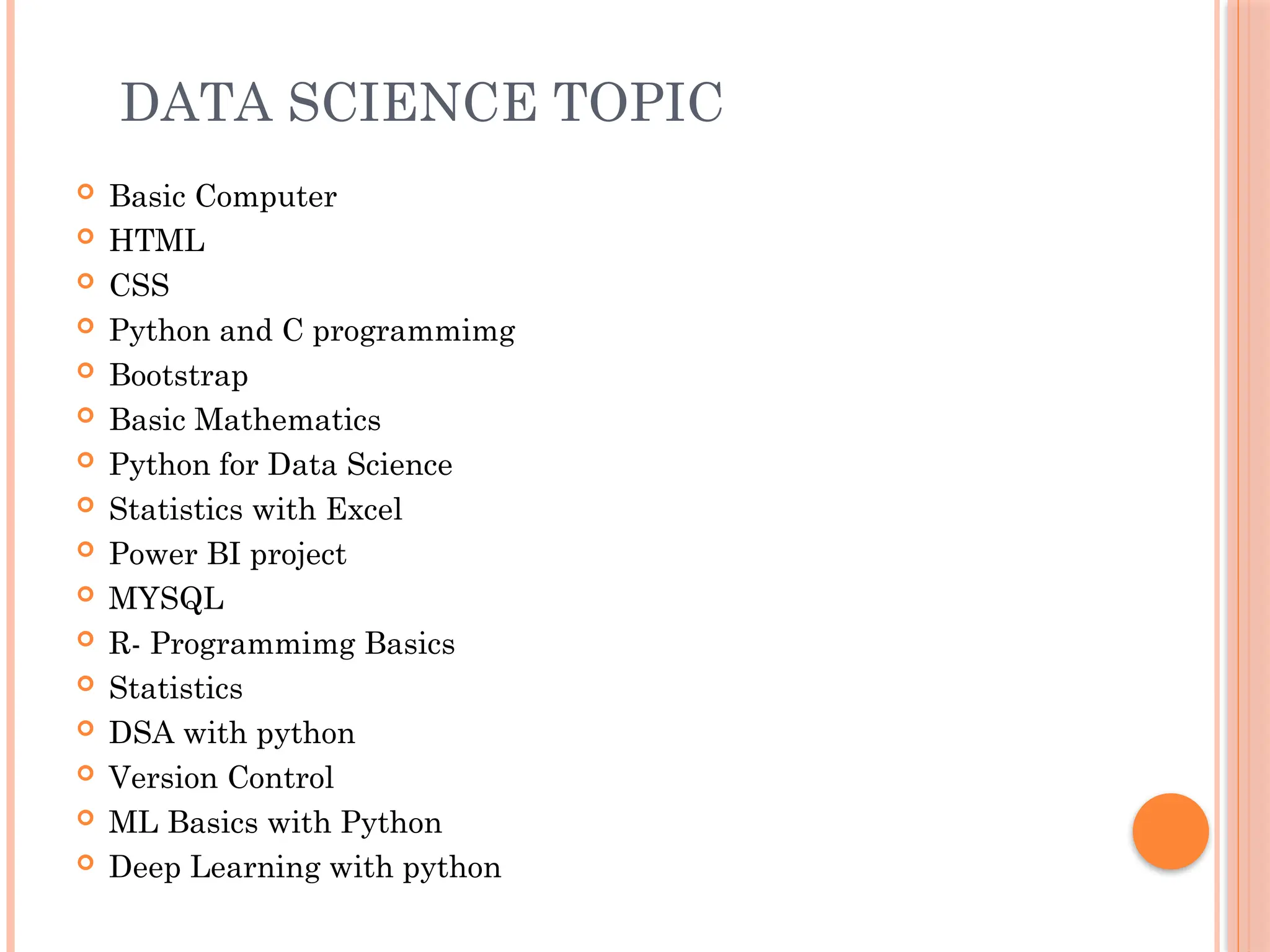 DATA SCIENCE TOPIC
 Basic Computer
 HTML
 CSS
 Python and C programmimg
 Bootstrap
 Basic Mathematics
 Python for Data Science
 Statistics with Excel
 Power BI project
 MYSQL
 R- Programmimg Basics
 Statistics
 DSA with python
 Version Control
 ML Basics with Python
 Deep Learning with python
 