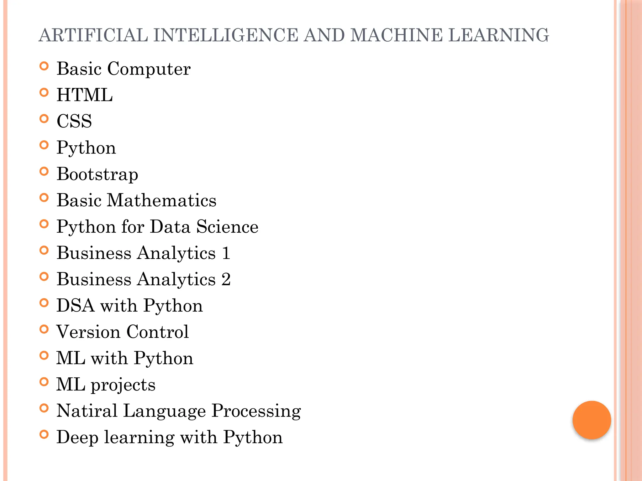 ARTIFICIAL INTELLIGENCE AND MACHINE LEARNING
 Basic Computer
 HTML
 CSS
 Python
 Bootstrap
 Basic Mathematics
 Python for Data Science
 Business Analytics 1
 Business Analytics 2
 DSA with Python
 Version Control
 ML with Python
 ML projects
 Natiral Language Processing
 Deep learning with Python
 