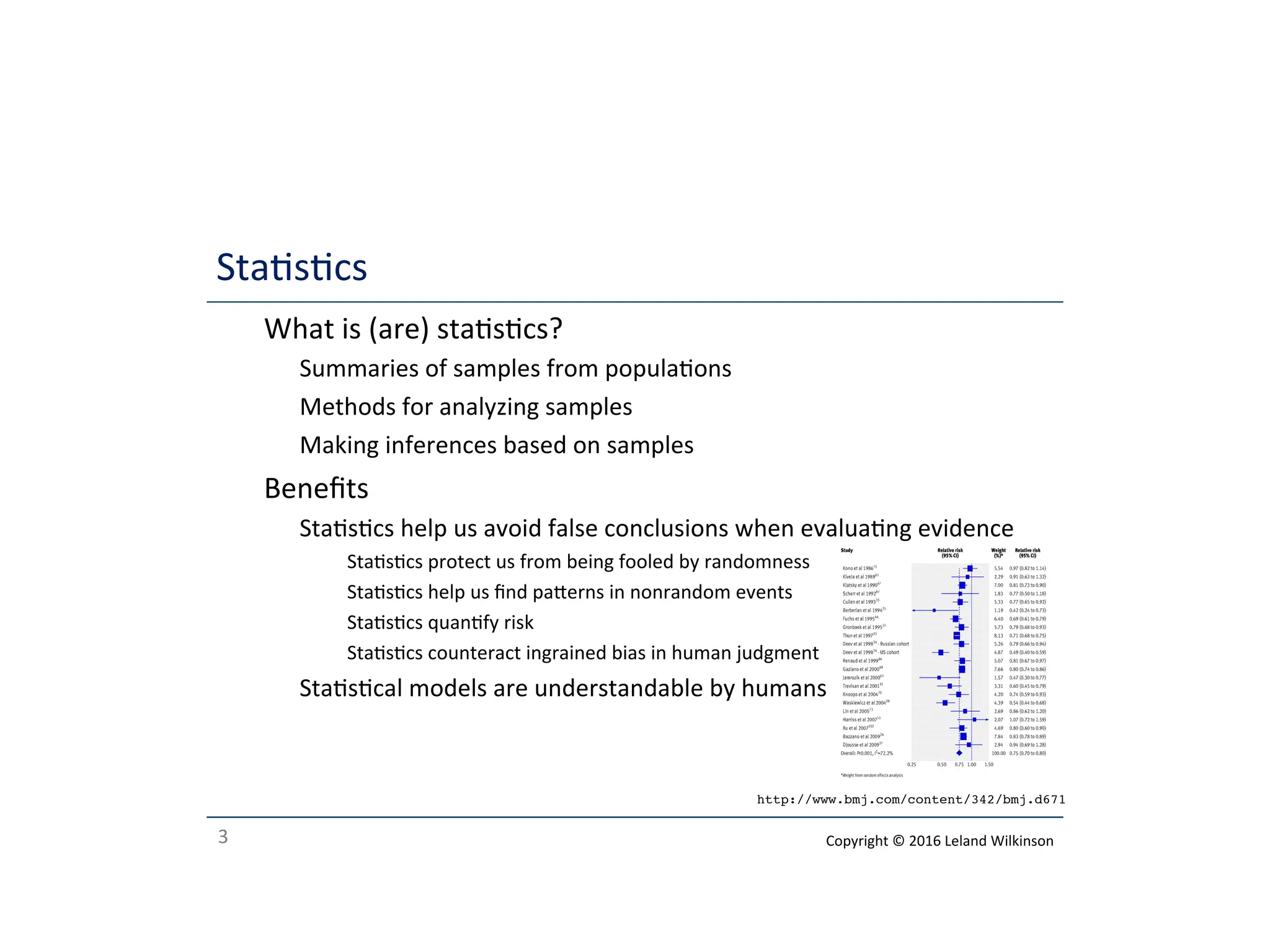 3
Stascs
o What is (are) stascs?
o Summaries of samples from populaons
o Methods for analyzing samples
o Making inferences based on samples
o Beneﬁts
o Stascs help us avoid false conclusions when evaluang evidence
o Stascs protect us from being fooled by randomness
o Stascs help us ﬁnd paerns in nonrandom events
o Stascs quanfy risk
o Stascs counteract ingrained bias in human judgment
o Stascal models are understandable by humans
http://www.bmj.com/content/342/bmj.d671
Copyright © 2016 Leland Wilkinson
 