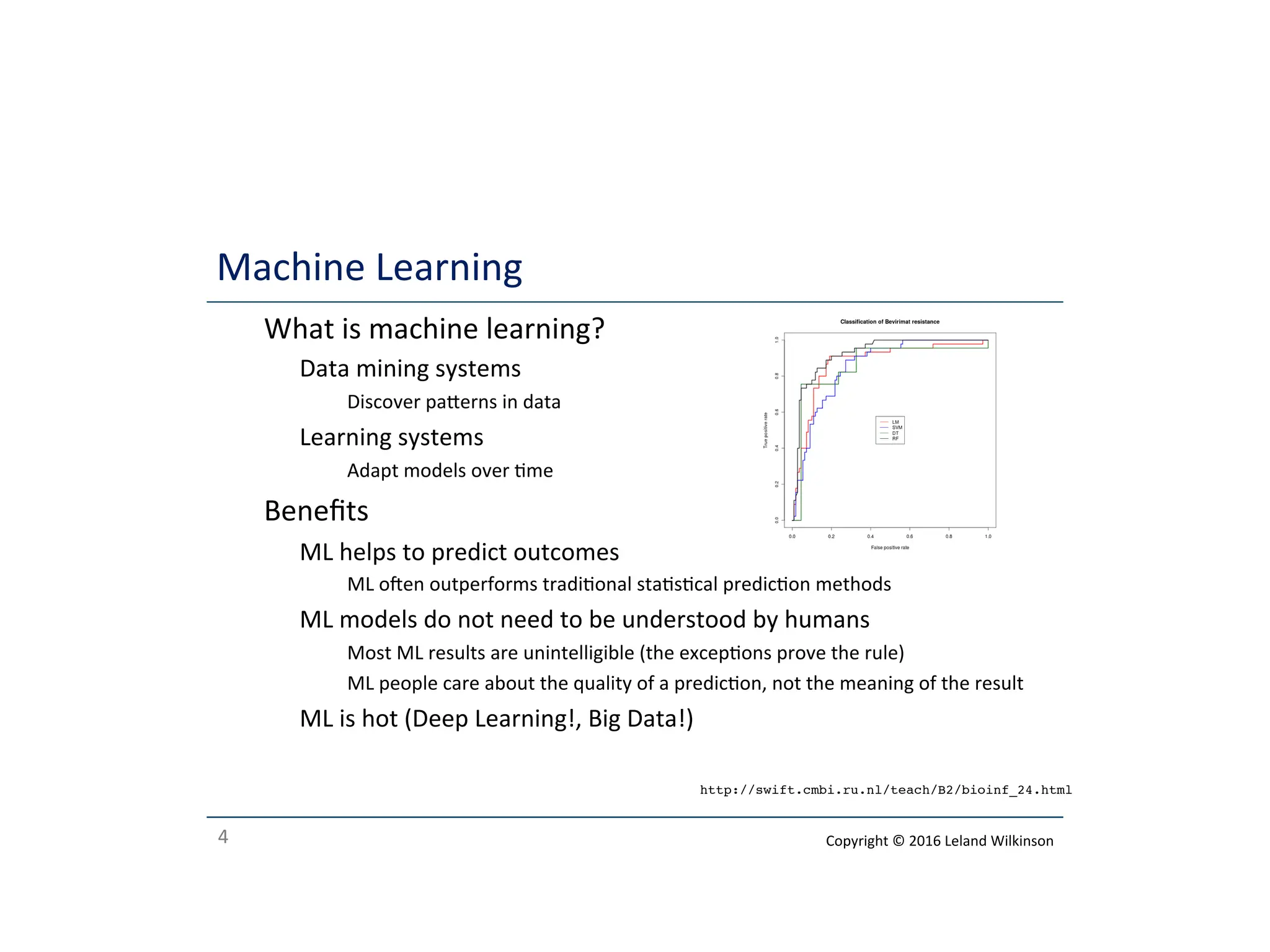 4
Machine Learning
o What is machine learning?
o Data mining systems
o Discover paerns in data
o Learning systems
o Adapt models over me
o Beneﬁts
o ML helps to predict outcomes
o ML oen outperforms tradional stascal predicon methods
o ML models do not need to be understood by humans
o Most ML results are unintelligible (the excepons prove the rule)
o ML people care about the quality of a predicon, not the meaning of the result
o ML is hot (Deep Learning!, Big Data!)
http://swift.cmbi.ru.nl/teach/B2/bioinf_24.html
Copyright © 2016 Leland Wilkinson
 