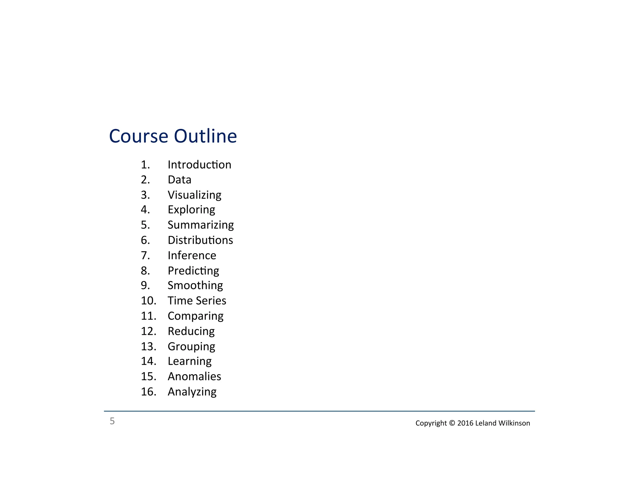 5
Course Outline
1. Introducon
2. Data
3. Visualizing
4. Exploring
5. Summarizing
6. Distribuons
7. Inference
8. Predicng
9. Smoothing
10. Time Series
11. Comparing
12. Reducing
13. Grouping
14. Learning
15. Anomalies
16. Analyzing
Copyright © 2016 Leland Wilkinson
 