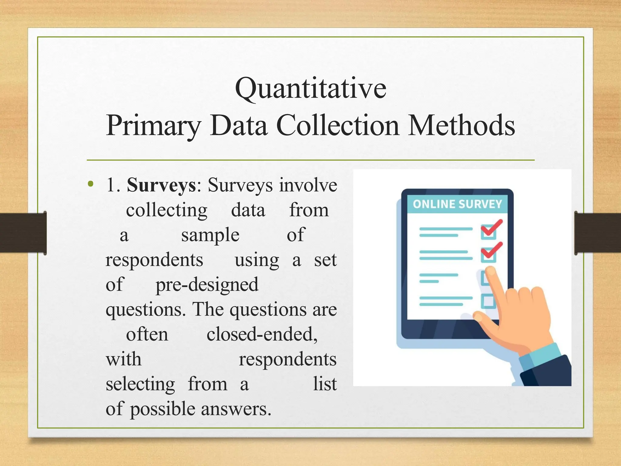 Quantitative
Primary Data Collection Methods
• 1. Surveys: Surveys involve
collecting data from
a sample of
respondents using a set
of pre-designed
questions. The questions are
often closed-ended,
with respondents
selecting from a list
of possible answers.
 