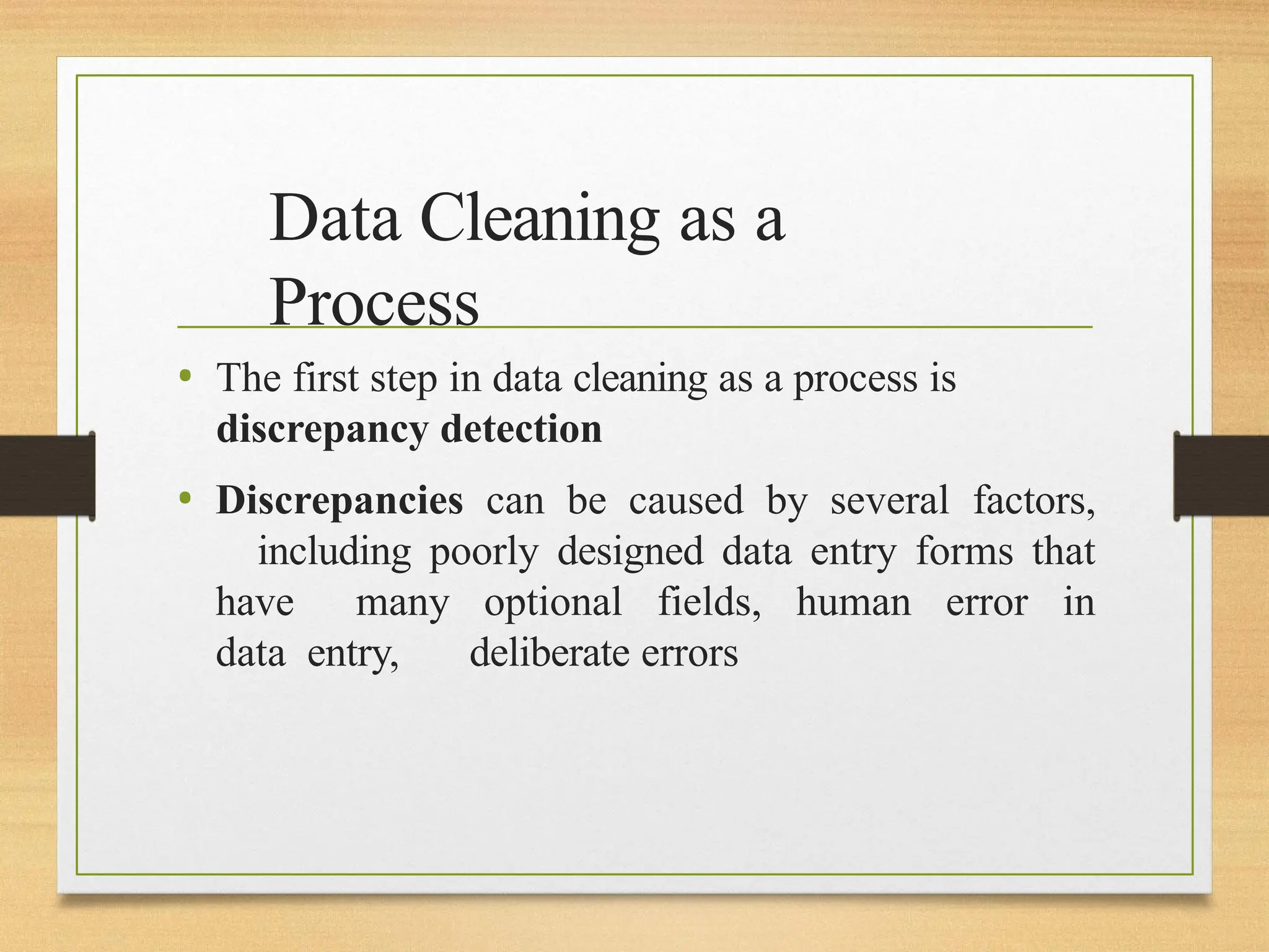 Data Cleaning as a
Process
• The first step in data cleaning as a process is
discrepancy detection
• Discrepancies can be caused by several factors,
including poorly designed data entry forms that
have many optional fields, human error in
data entry, deliberate errors
 