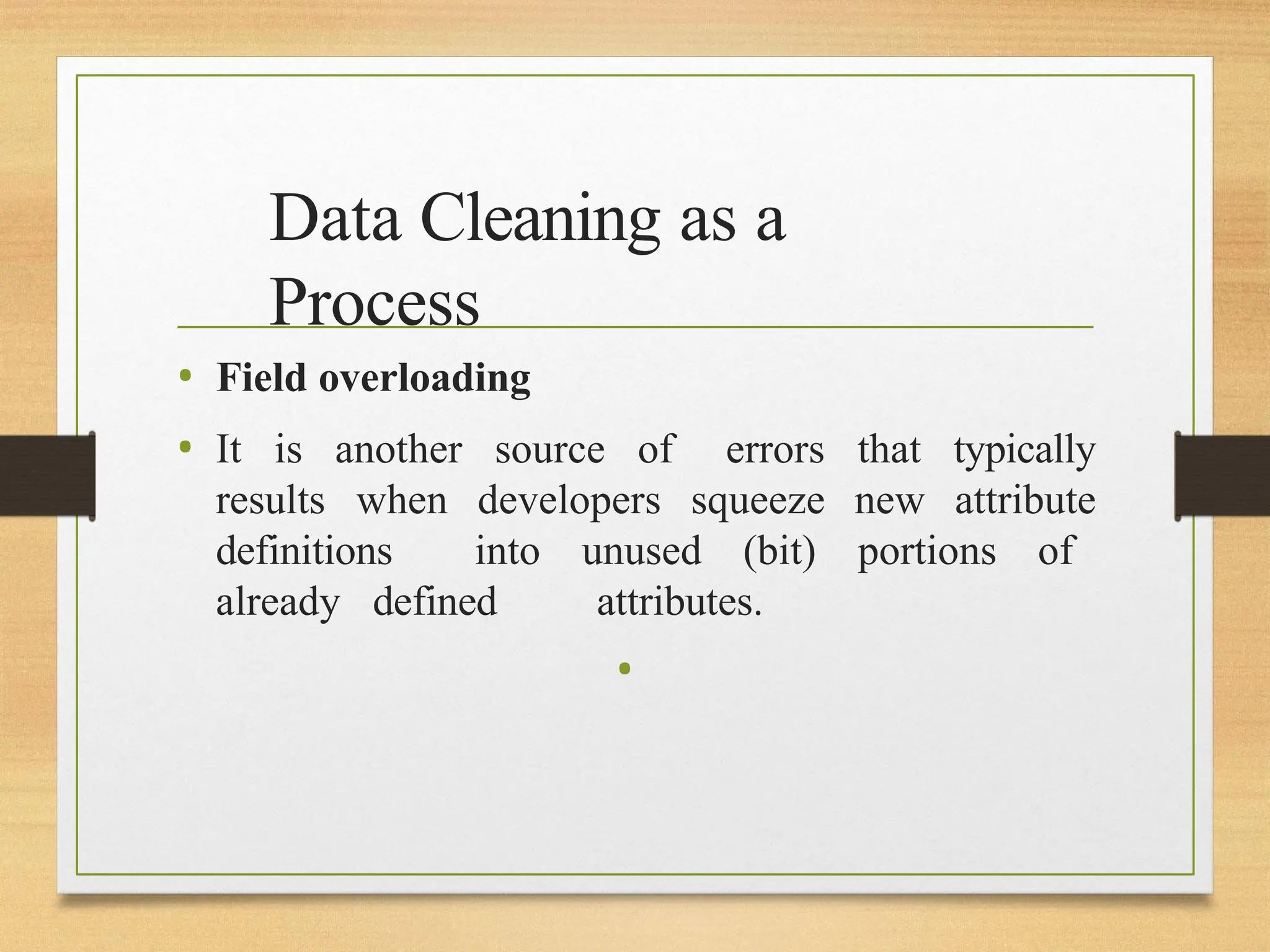 Data Cleaning as a
Process
• Field overloading
• It is another source of errors that typically
results when developers squeeze new attribute
definitions into unused (bit) portions of
already defined attributes.
•
 
