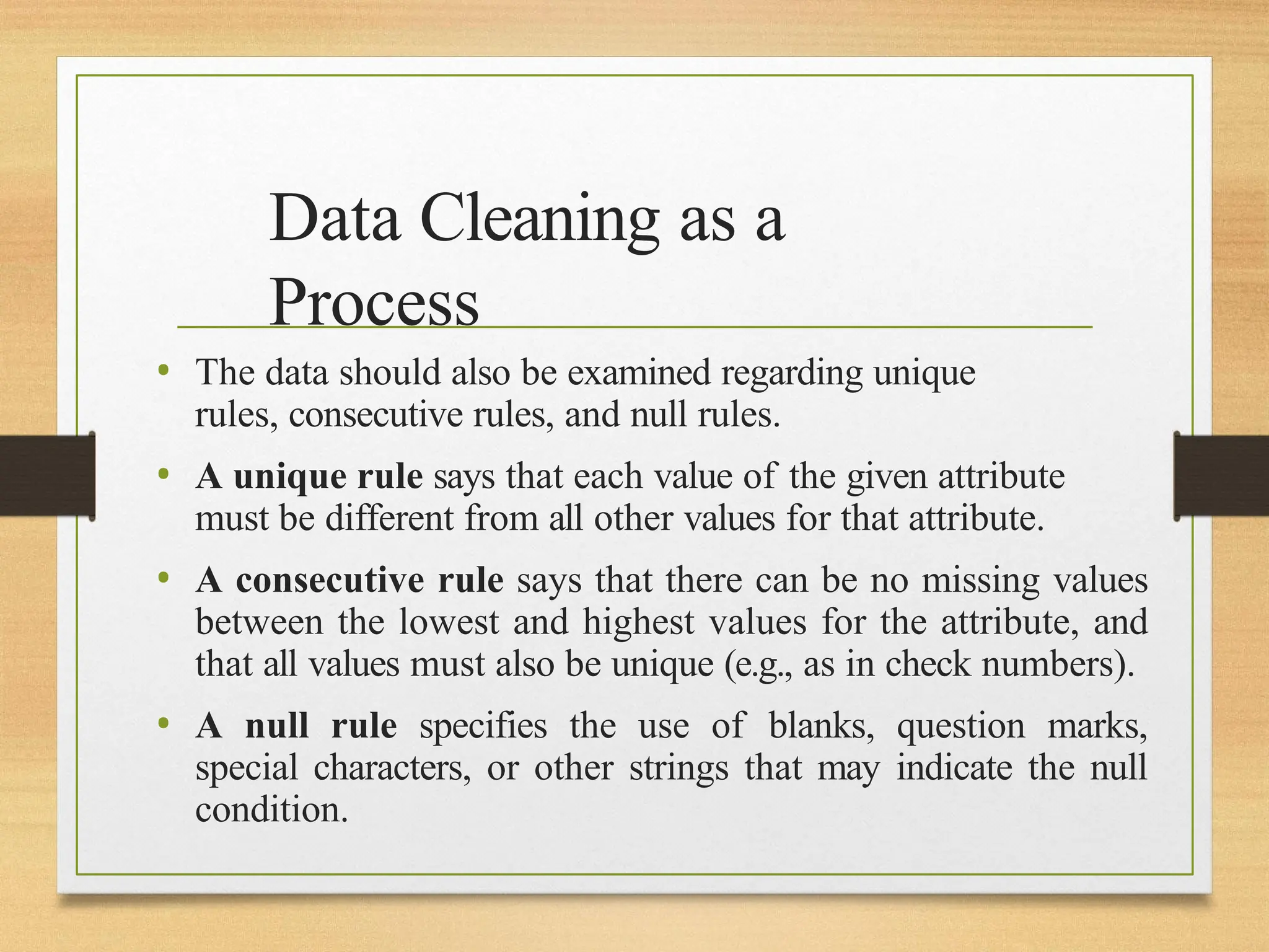 Data Cleaning as a
Process
• The data should also be examined regarding unique
rules, consecutive rules, and null rules.
• A unique rule says that each value of the given attribute
must be different from all other values for that attribute.
• A consecutive rule says that there can be no missing values
between the lowest and highest values for the attribute, and
that all values must also be unique (e.g., as in check numbers).
• A null rule specifies the use of blanks, question marks,
special characters, or other strings that may indicate the null
condition.
 