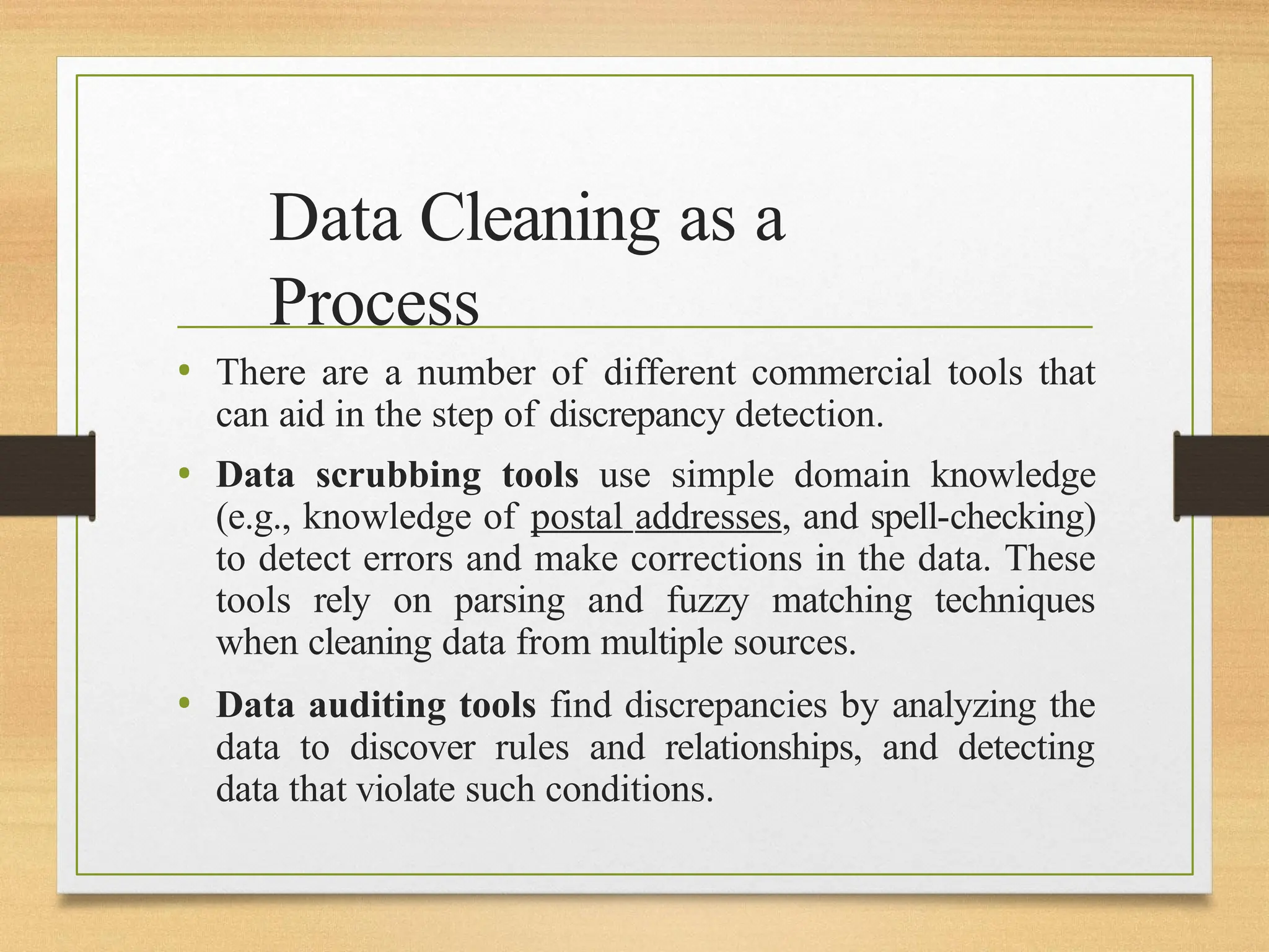 Data Cleaning as a
Process
• There are a number of different commercial tools that
can aid in the step of discrepancy detection.
• Data scrubbing tools use simple domain knowledge
(e.g., knowledge of postal addresses, and spell-checking)
to detect errors and make corrections in the data. These
tools rely on parsing and fuzzy matching techniques
when cleaning data from multiple sources.
• Data auditing tools find discrepancies by analyzing the
data to discover rules and relationships, and detecting
data that violate such conditions.
 