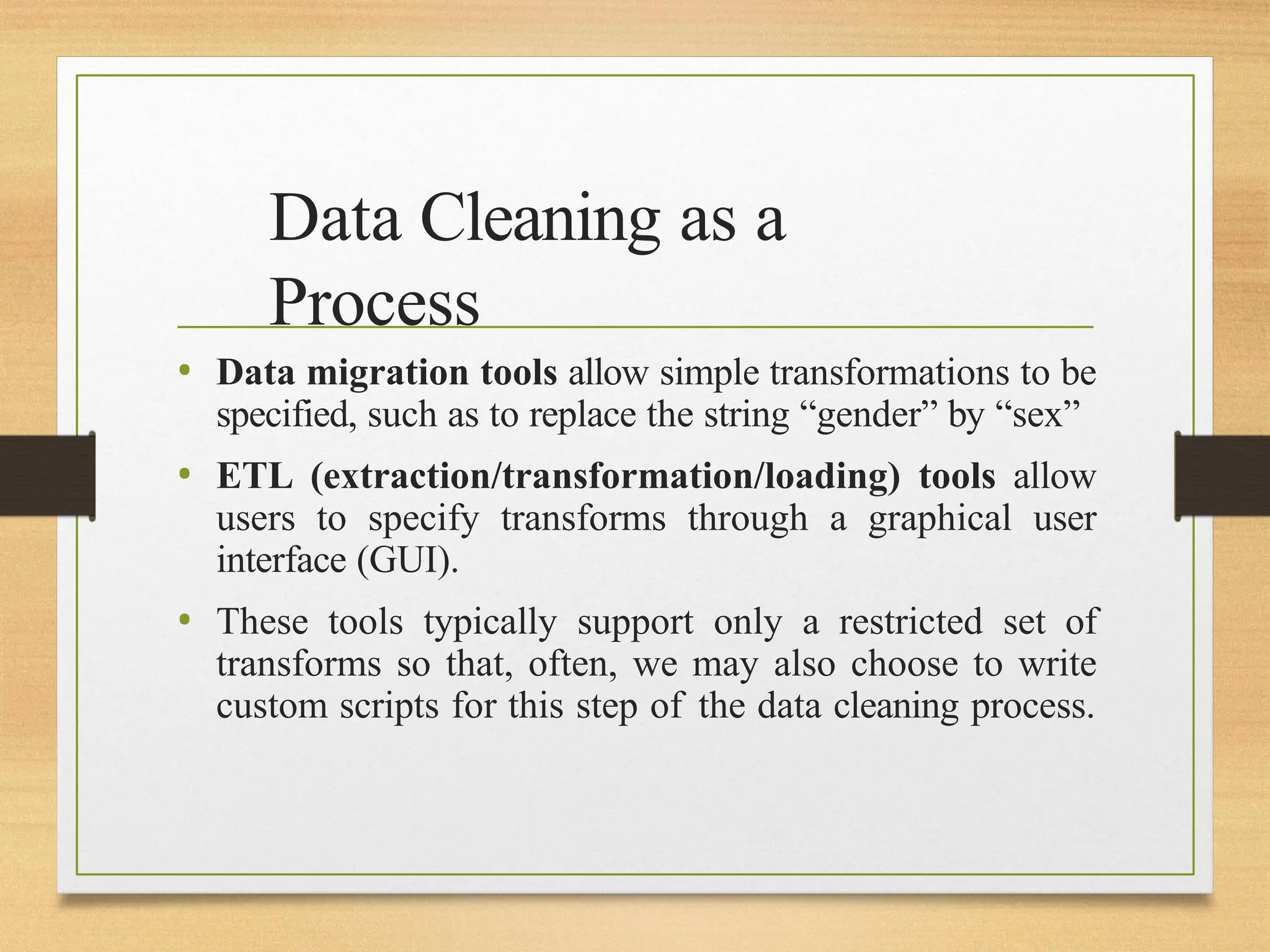 Data Cleaning as a
Process
• Data migration tools allow simple transformations to be
specified, such as to replace the string “gender” by “sex”
• ETL (extraction/transformation/loading) tools allow
users to specify transforms through a graphical user
interface (GUI).
• These tools typically support only a restricted set of
transforms so that, often, we may also choose to write
custom scripts for this step of the data cleaning process.
 