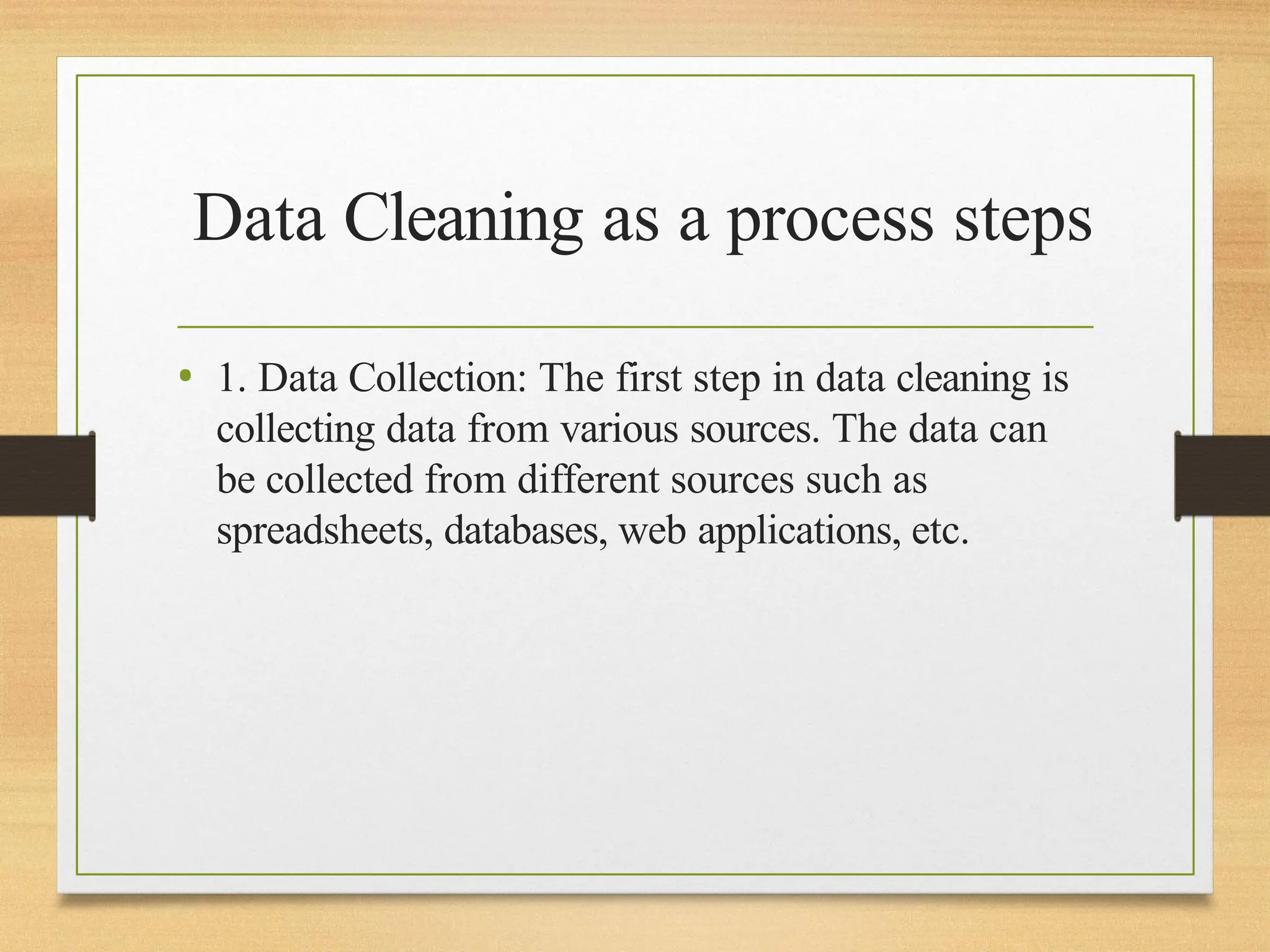 Data Cleaning as a process steps
• 1. Data Collection: The first step in data cleaning is
collecting data from various sources. The data can
be collected from different sources such as
spreadsheets, databases, web applications, etc.
 