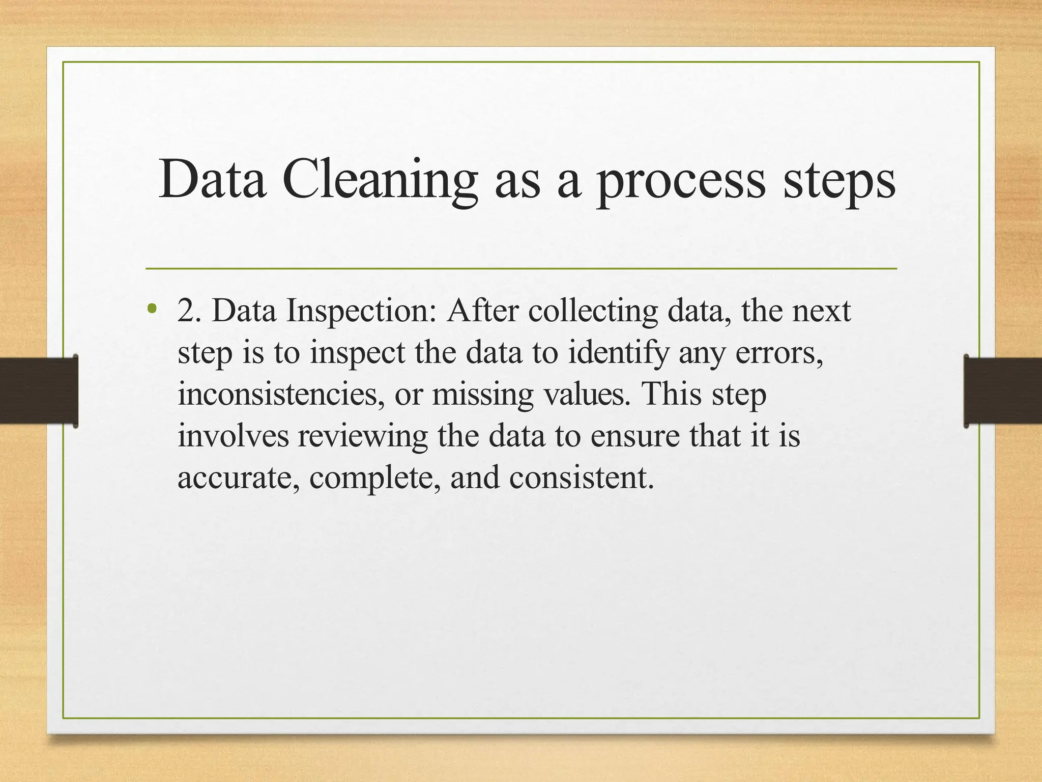 Data Cleaning as a process steps
• 2. Data Inspection: After collecting data, the next
step is to inspect the data to identify any errors,
inconsistencies, or missing values. This step
involves reviewing the data to ensure that it is
accurate, complete, and consistent.
 