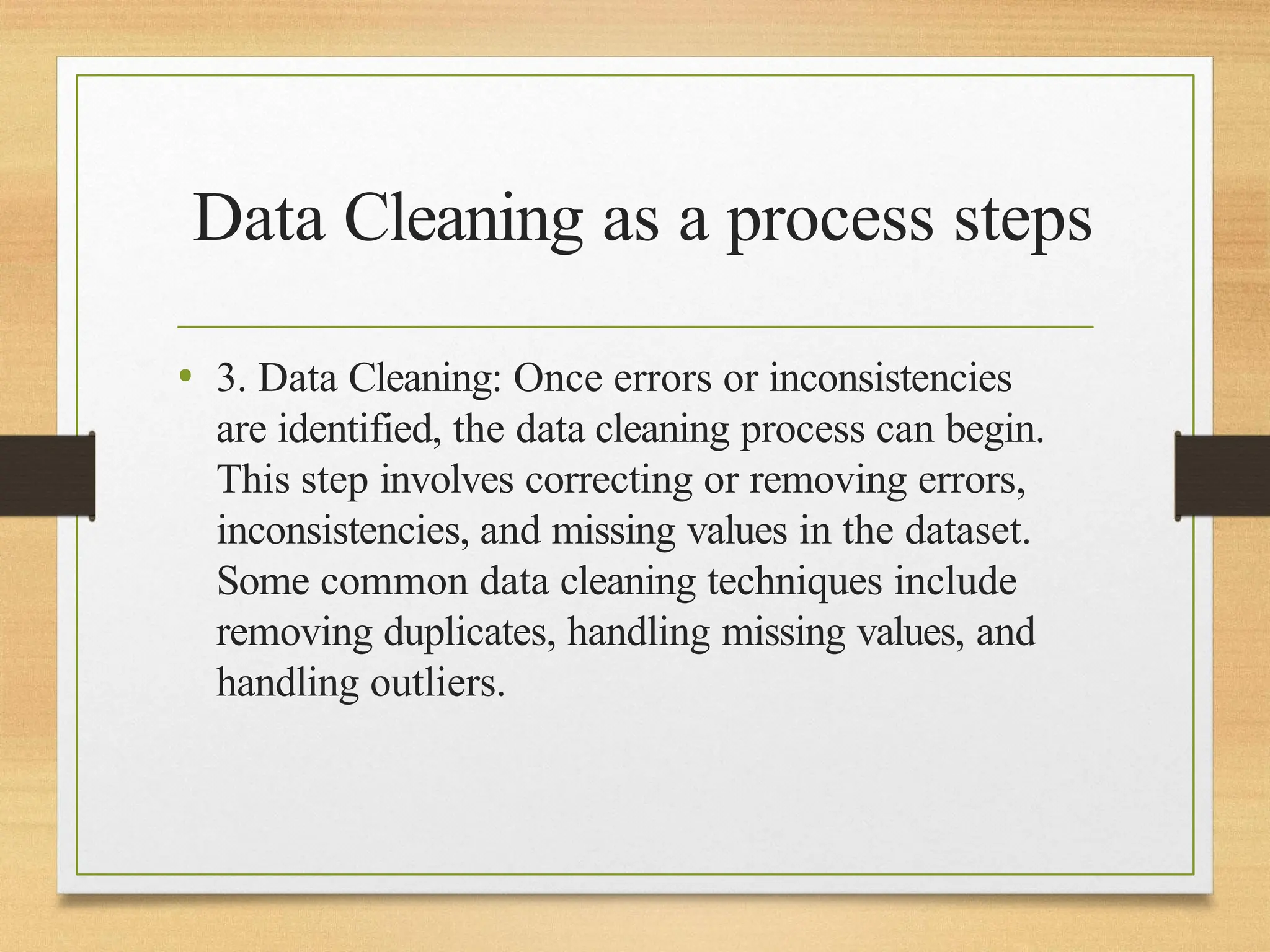 Data Cleaning as a process steps
• 3. Data Cleaning: Once errors or inconsistencies
are identified, the data cleaning process can begin.
This step involves correcting or removing errors,
inconsistencies, and missing values in the dataset.
Some common data cleaning techniques include
removing duplicates, handling missing values, and
handling outliers.
 