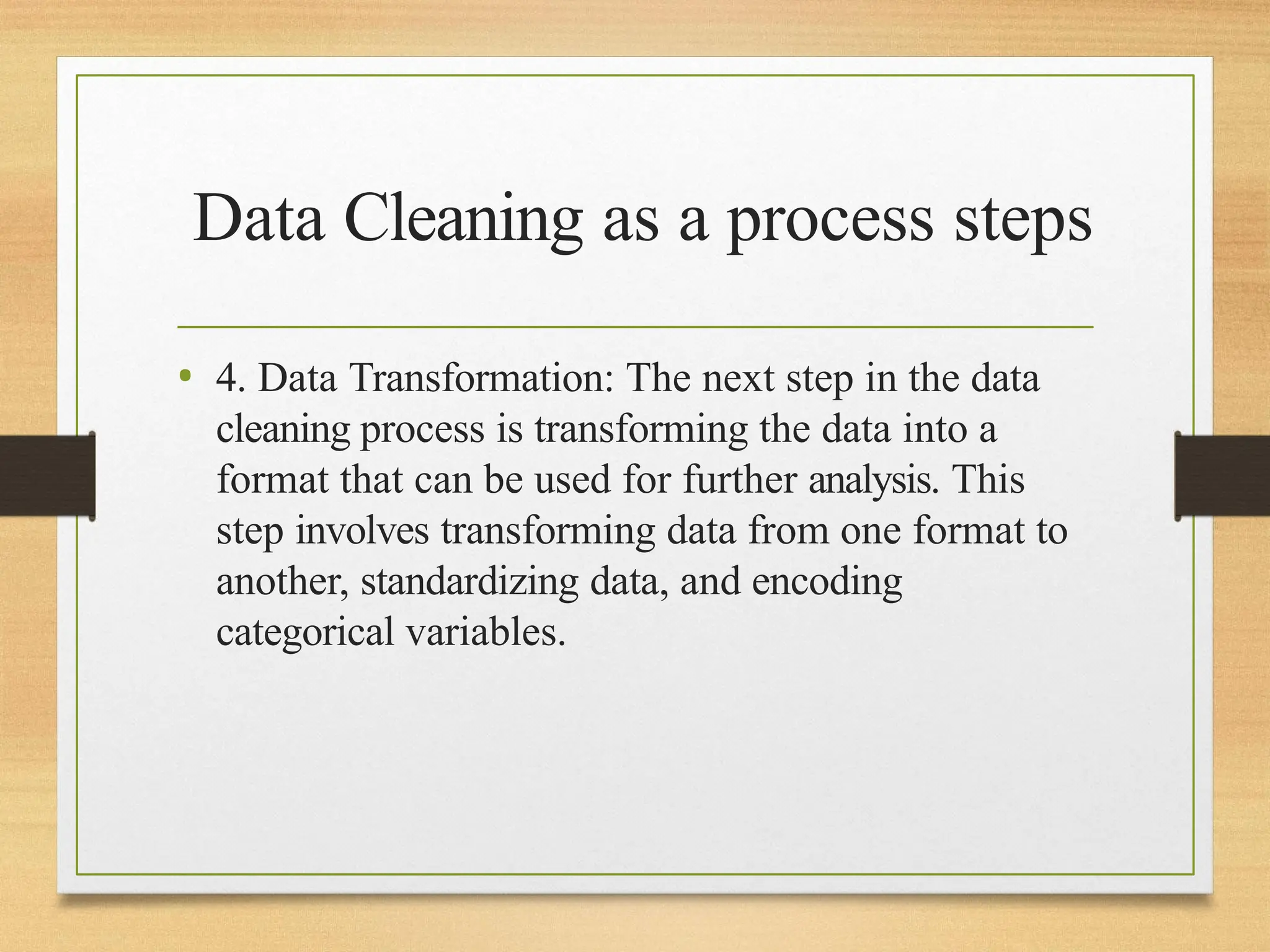 Data Cleaning as a process steps
• 4. Data Transformation: The next step in the data
cleaning process is transforming the data into a
format that can be used for further analysis. This
step involves transforming data from one format to
another, standardizing data, and encoding
categorical variables.
 