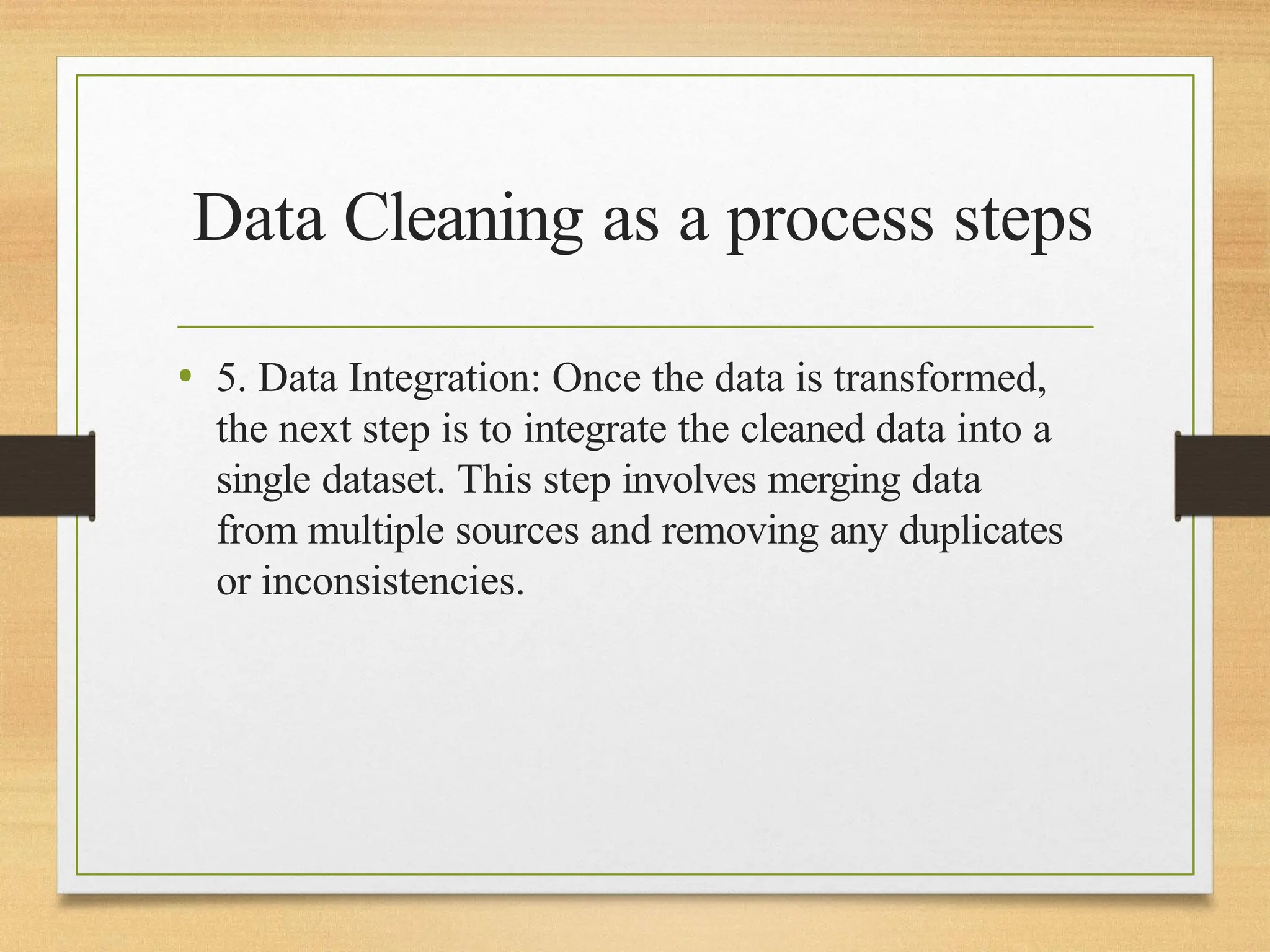Data Cleaning as a process steps
• 5. Data Integration: Once the data is transformed,
the next step is to integrate the cleaned data into a
single dataset. This step involves merging data
from multiple sources and removing any duplicates
or inconsistencies.
 