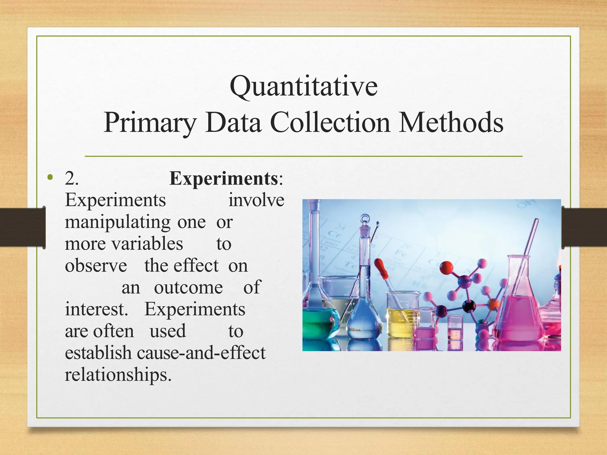 Quantitative
Primary Data Collection Methods
• 2. Experiments:
Experiments involve
manipulating one or
more variables to
observe the effect on
an outcome of
interest. Experiments
are often used to
establish cause-and-effect
relationships.
 