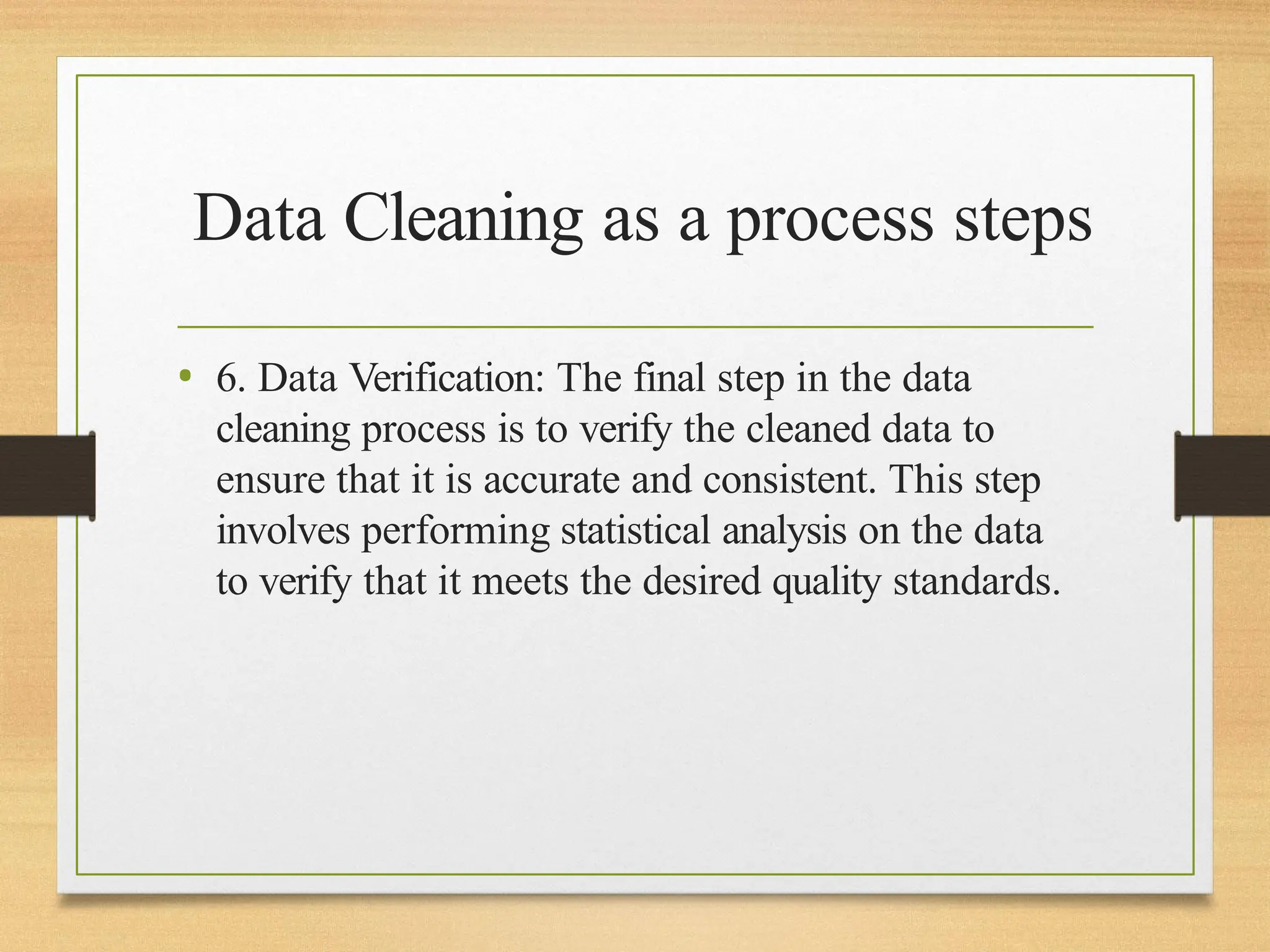 Data Cleaning as a process steps
• 6. Data Verification: The final step in the data
cleaning process is to verify the cleaned data to
ensure that it is accurate and consistent. This step
involves performing statistical analysis on the data
to verify that it meets the desired quality standards.
 