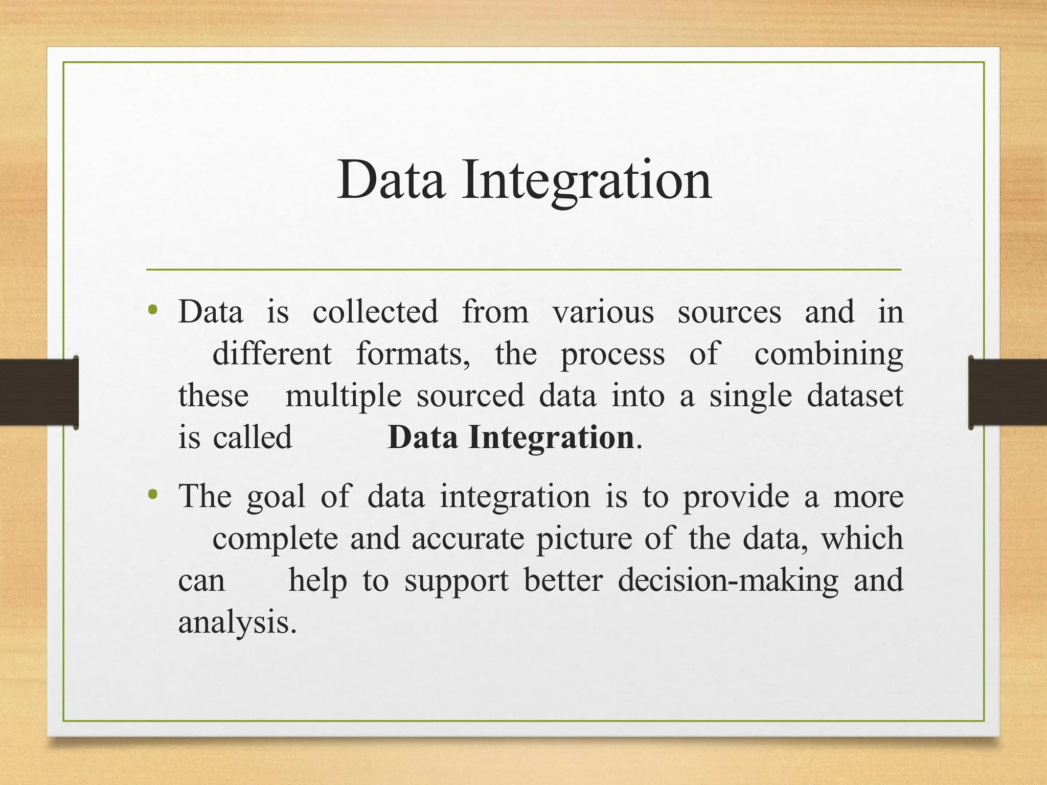 Data Integration
• Data is collected from various sources and in
different formats, the process of combining
these multiple sourced data into a single dataset
is called Data Integration.
• The goal of data integration is to provide a more
complete and accurate picture of the data, which
can help to support better decision-making and
analysis.
 