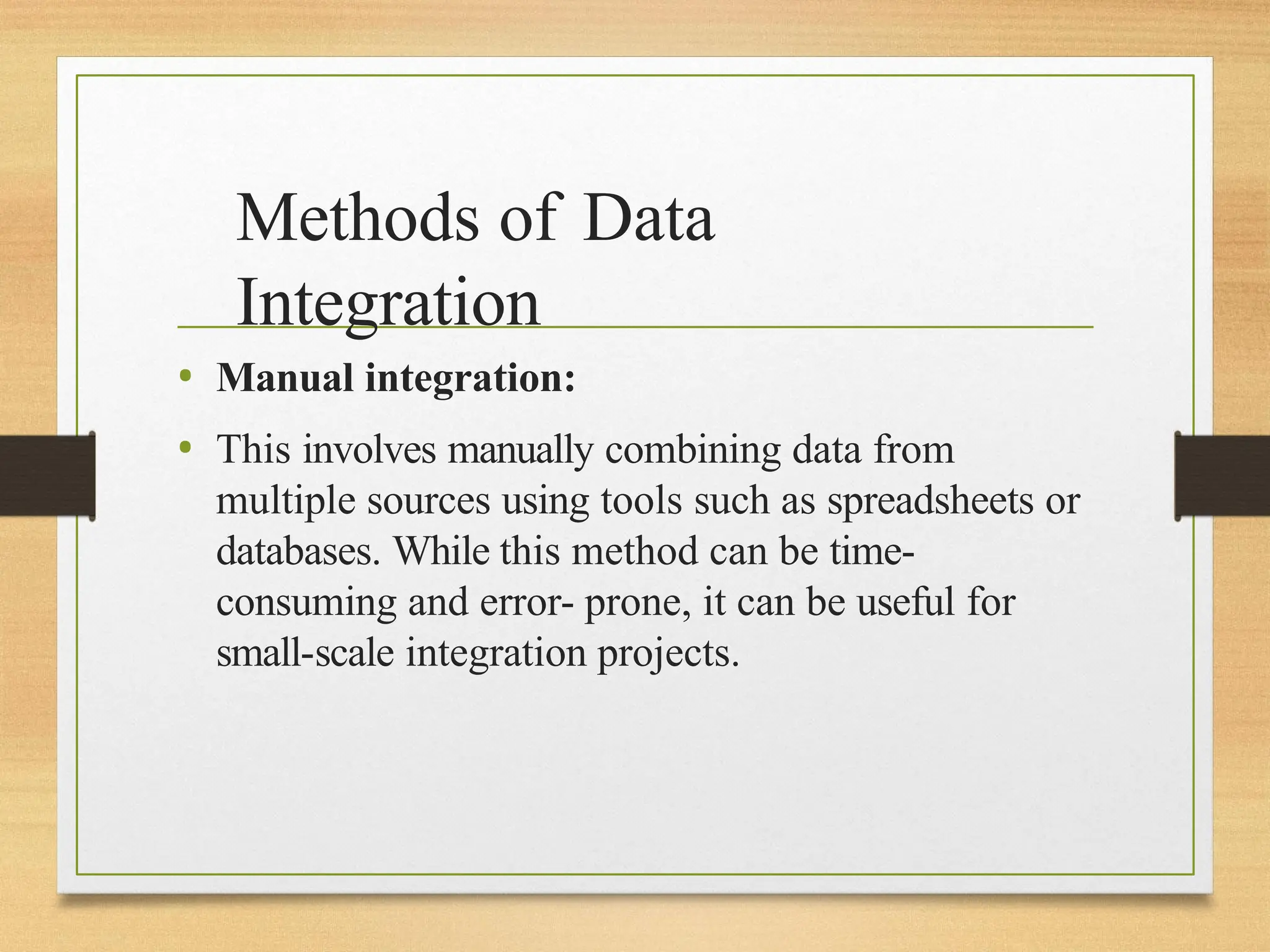 Methods of Data
Integration
• Manual integration:
• This involves manually combining data from
multiple sources using tools such as spreadsheets or
databases. While this method can be time-
consuming and error- prone, it can be useful for
small-scale integration projects.
 