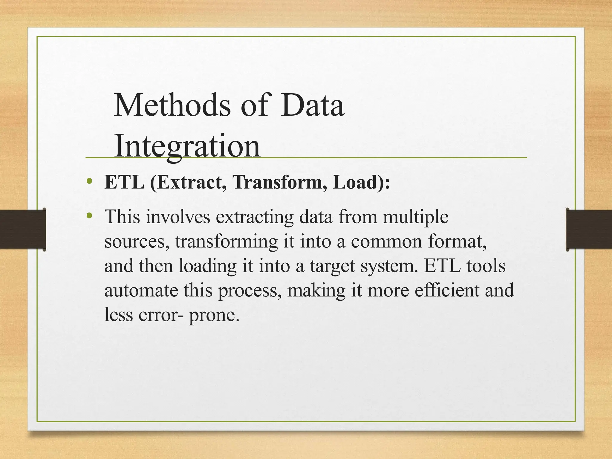 Methods of Data
Integration
• ETL (Extract, Transform, Load):
• This involves extracting data from multiple
sources, transforming it into a common format,
and then loading it into a target system. ETL tools
automate this process, making it more efficient and
less error- prone.
 