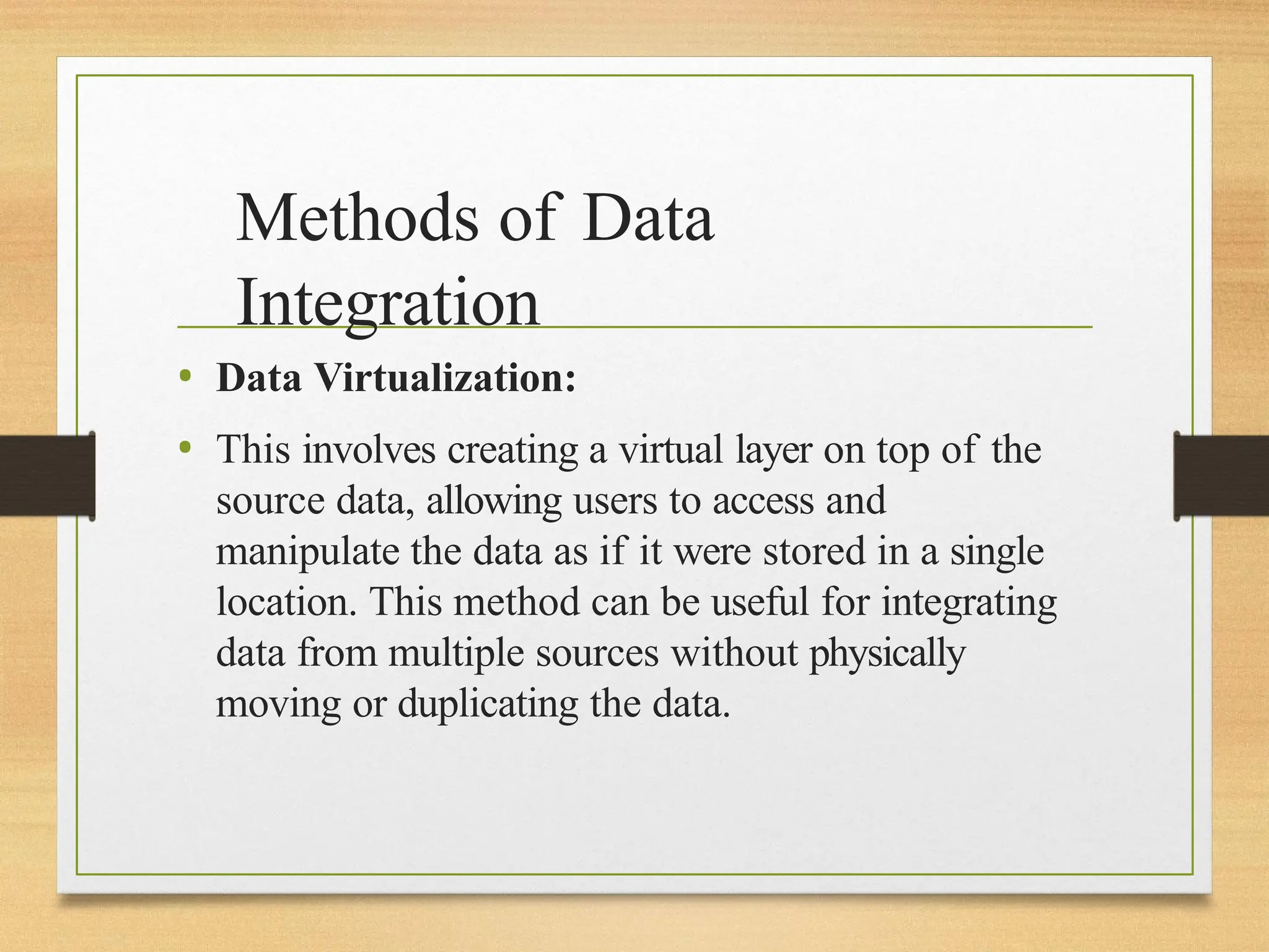 Methods of Data
Integration
• Data Virtualization:
• This involves creating a virtual layer on top of the
source data, allowing users to access and
manipulate the data as if it were stored in a single
location. This method can be useful for integrating
data from multiple sources without physically
moving or duplicating the data.
 