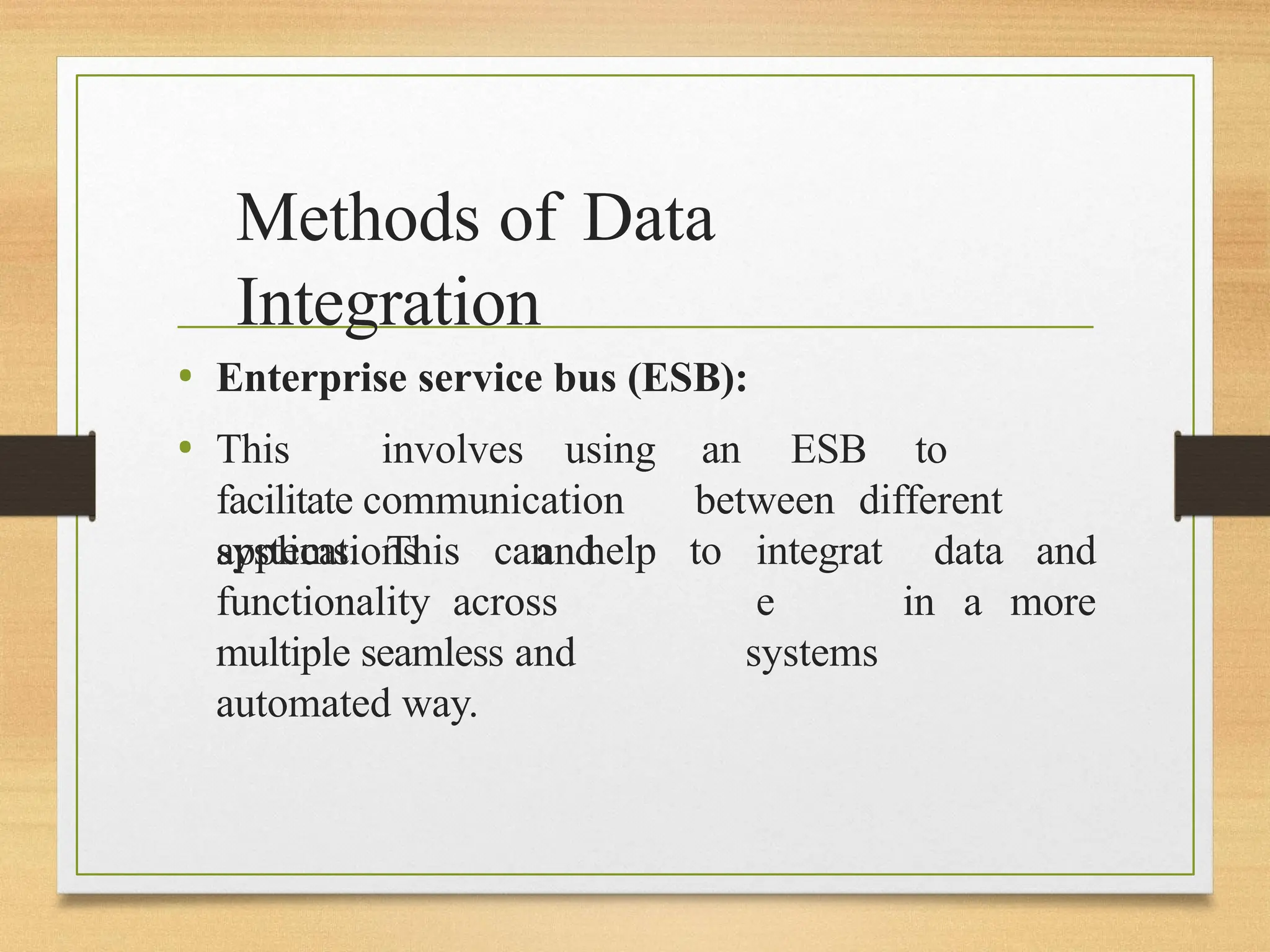 Methods of Data
Integration
• Enterprise service bus (ESB):
• This involves using an ESB to
facilitate communication between different
applications and
systems. This can help to integrat
e
systems
data and
in a more
functionality across
multiple seamless and
automated way.
 