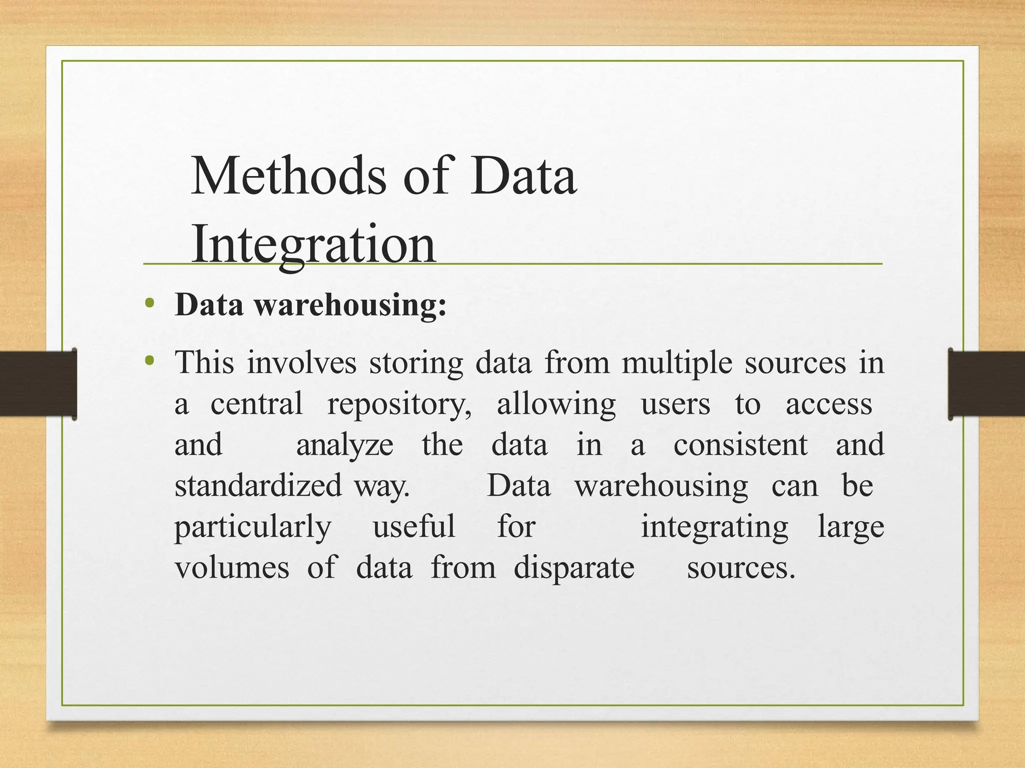 Methods of Data
Integration
• Data warehousing:
• This involves storing data from multiple sources in
a central repository, allowing users to access
and analyze the data in a consistent and
standardized way. Data warehousing can be
particularly useful for integrating large
volumes of data from disparate sources.
 