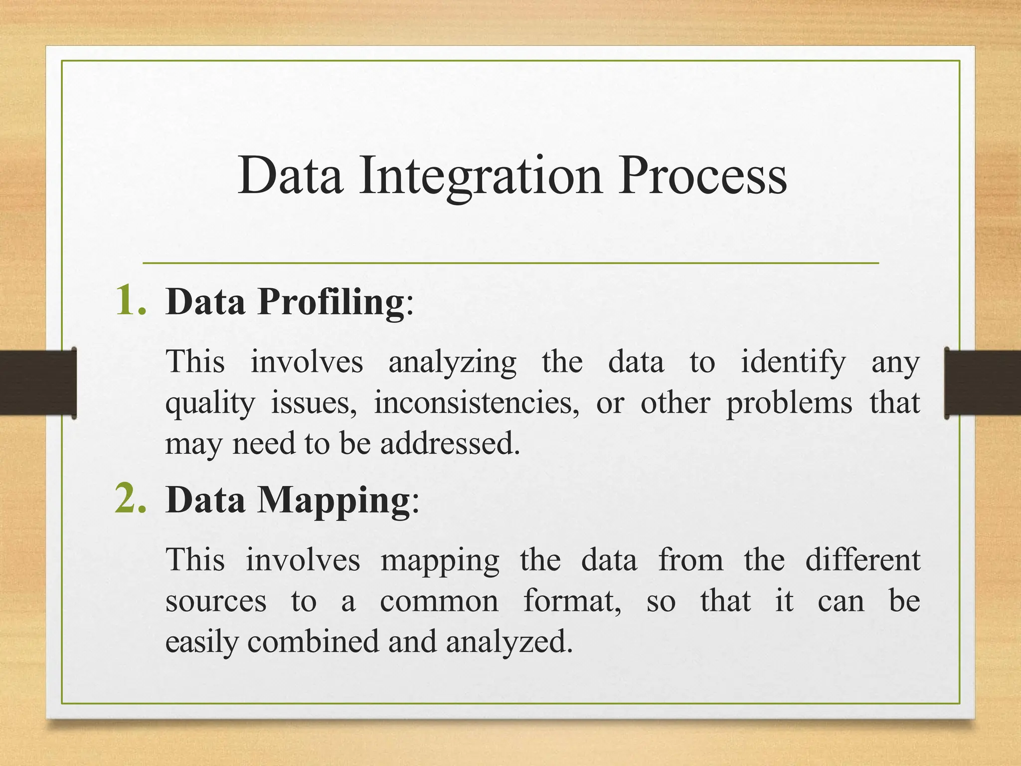 Data Integration Process
1. Data Profiling:
This involves analyzing the data to identify any
quality issues, inconsistencies, or other problems that
may need to be addressed.
2. Data Mapping:
This involves mapping the data from the different
sources to a common format, so that it can be
easily combined and analyzed.
 