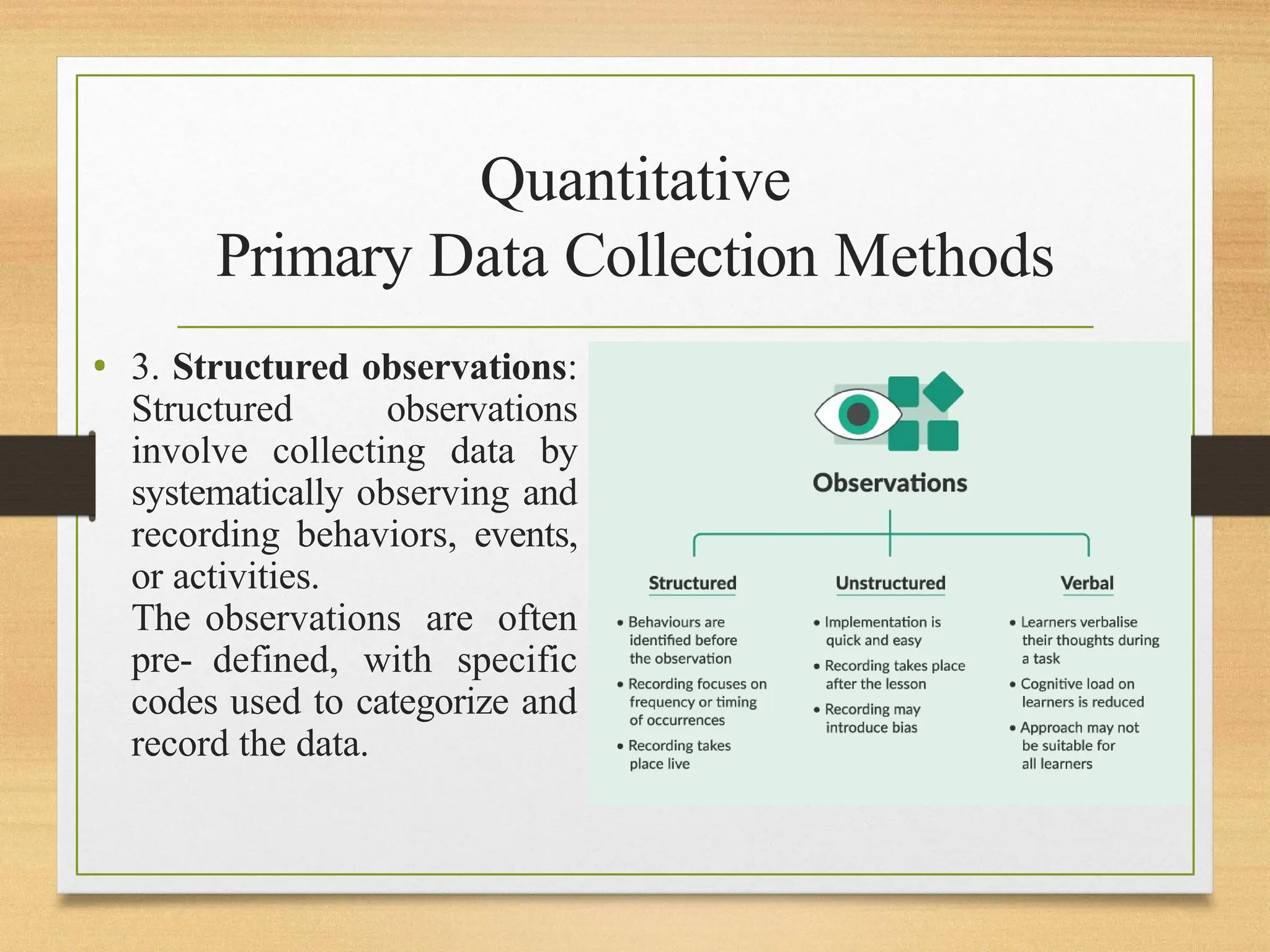 Quantitative
Primary Data Collection Methods
• 3. Structured observations:
Structured observations
involve collecting data by
systematically observing and
recording behaviors, events,
or activities.
The observations are often
pre- defined, with specific
codes used to categorize and
record the data.
 