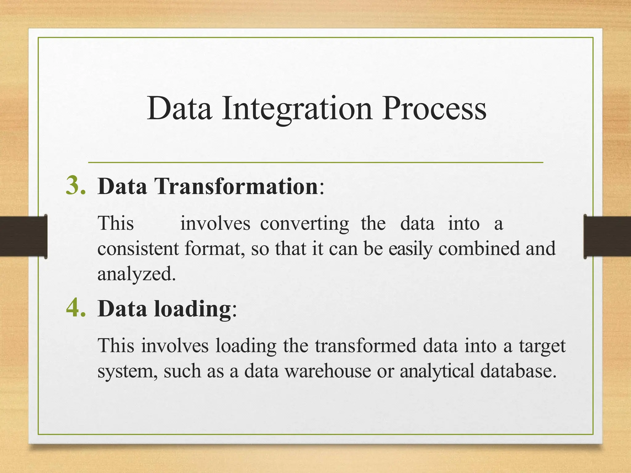 Data Integration Process
3. Data Transformation:
This involves converting the data into a
consistent format, so that it can be easily combined and
analyzed.
4. Data loading:
This involves loading the transformed data into a target
system, such as a data warehouse or analytical database.
 