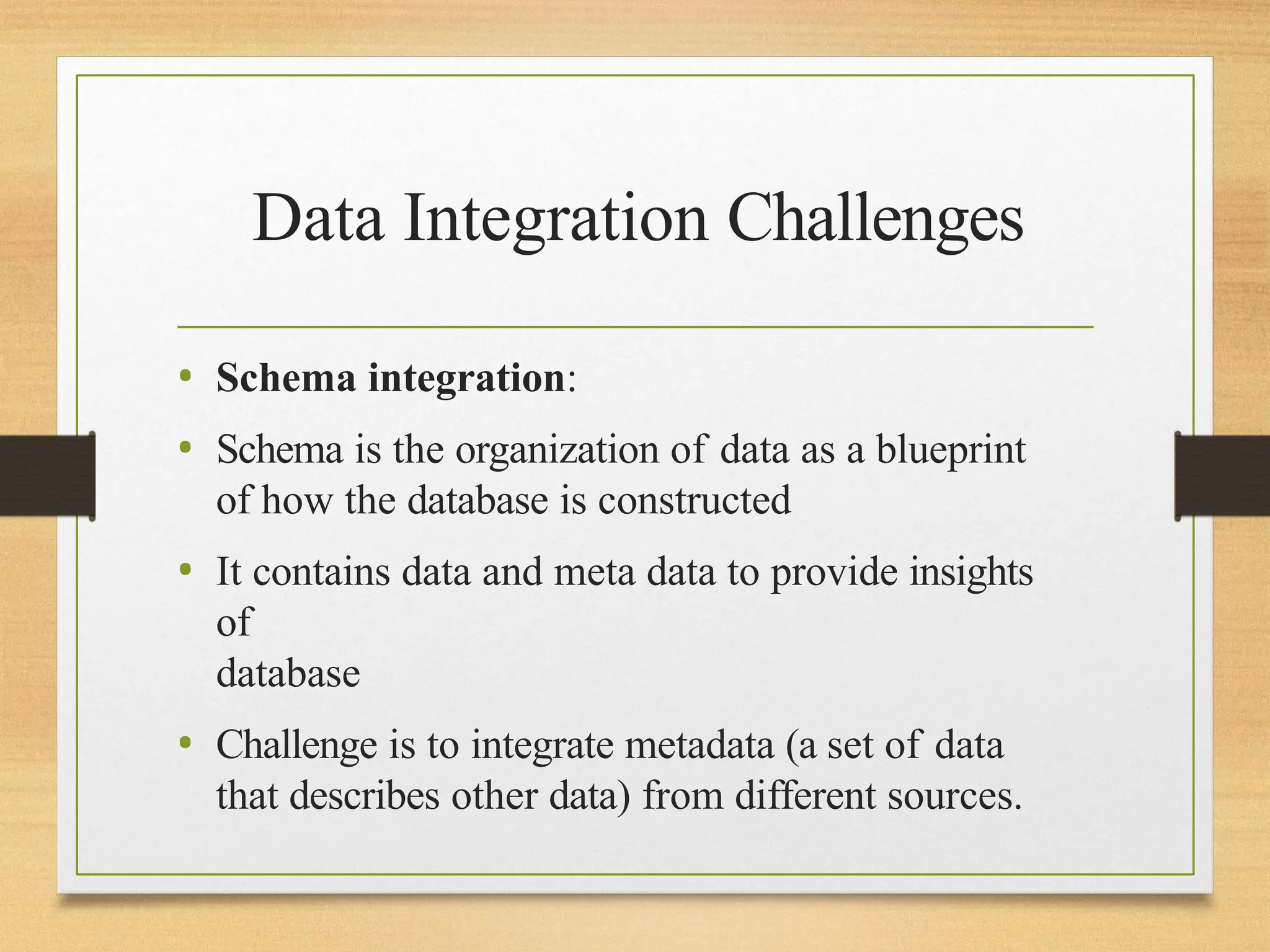 Data Integration Challenges
• Schema integration:
• Schema is the organization of data as a blueprint
of how the database is constructed
• It contains data and meta data to provide insights
of
database
• Challenge is to integrate metadata (a set of data
that describes other data) from different sources.
 