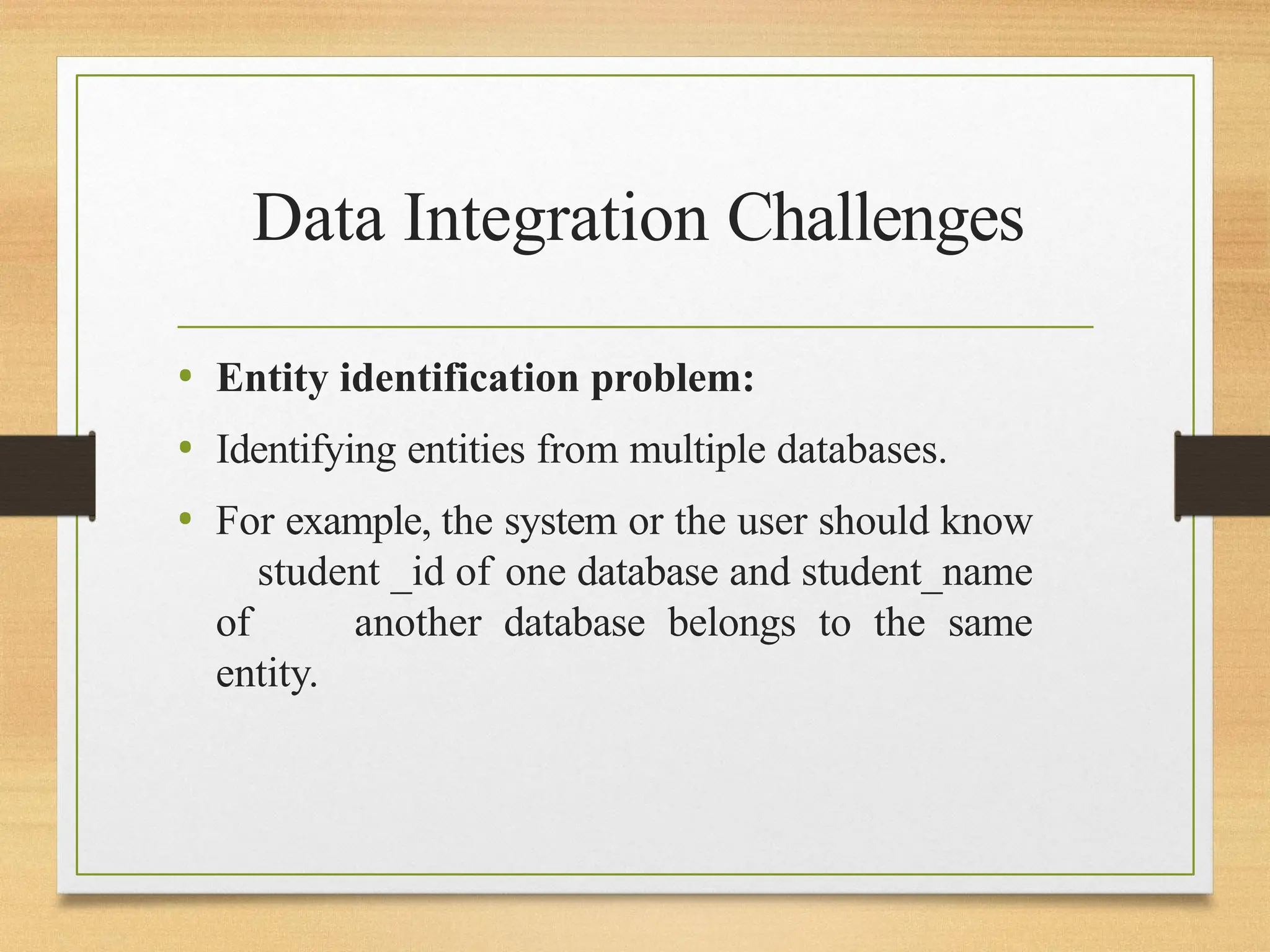 Data Integration Challenges
• Entity identification problem:
• Identifying entities from multiple databases.
• For example, the system or the user should know
student _id of one database and student_name
of another database belongs to the same
entity.
 