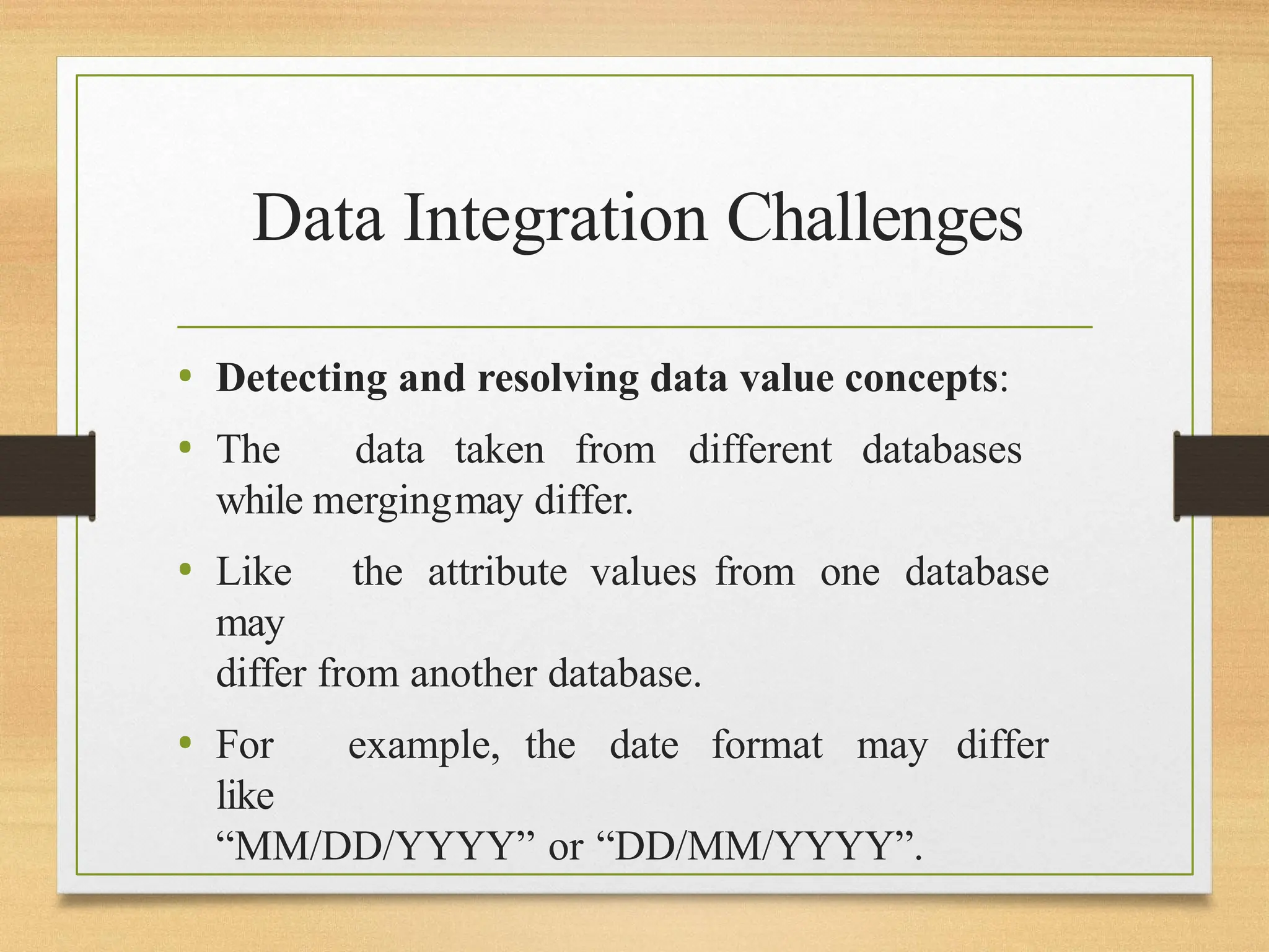 Data Integration Challenges
• Detecting and resolving data value concepts:
• The data taken from different databases
while mergingmay differ.
• Like the attribute values from one database
may
differ from another database.
• For example, the date format may differ
like
“MM/DD/YYYY” or “DD/MM/YYYY”.
 
