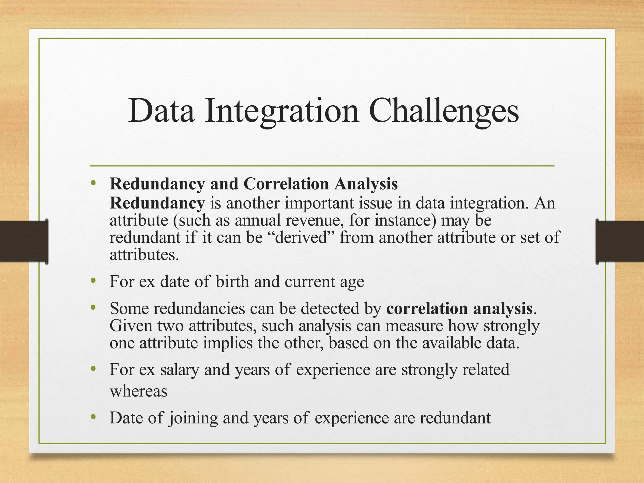 Data Integration Challenges
• Redundancy and Correlation Analysis
Redundancy is another important issue in data integration. An
attribute (such as annual revenue, for instance) may be
redundant if it can be “derived” from another attribute or set of
attributes.
• For ex date of birth and current age
• Some redundancies can be detected by correlation analysis.
Given two attributes, such analysis can measure how strongly
one attribute implies the other, based on the available data.
• For ex salary and years of experience are strongly related
whereas
• Date of joining and years of experience are redundant
 