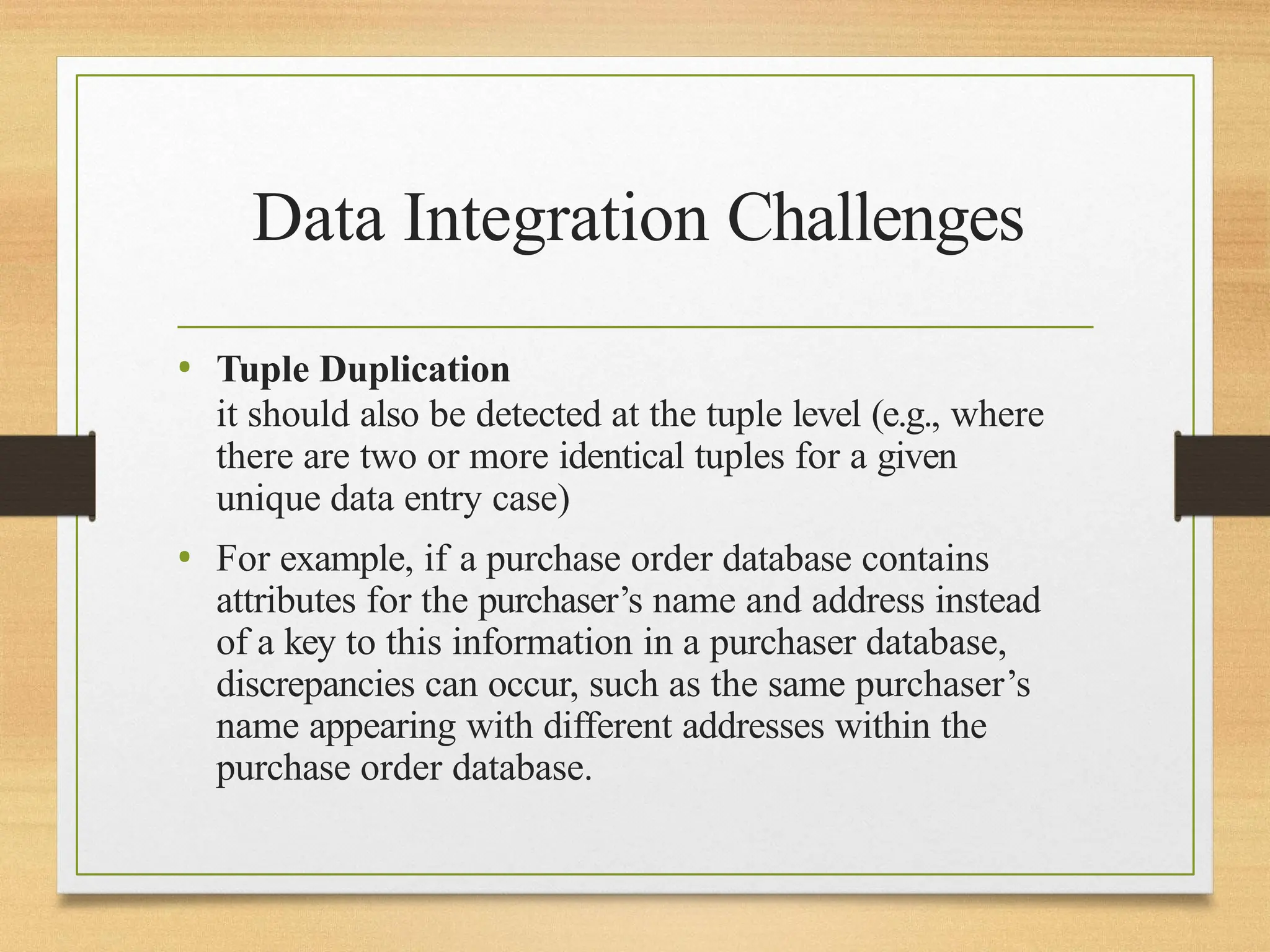 Data Integration Challenges
• Tuple Duplication
it should also be detected at the tuple level (e.g., where
there are two or more identical tuples for a given
unique data entry case)
• For example, if a purchase order database contains
attributes for the purchaser’s name and address instead
of a key to this information in a purchaser database,
discrepancies can occur, such as the same purchaser’s
name appearing with different addresses within the
purchase order database.
 