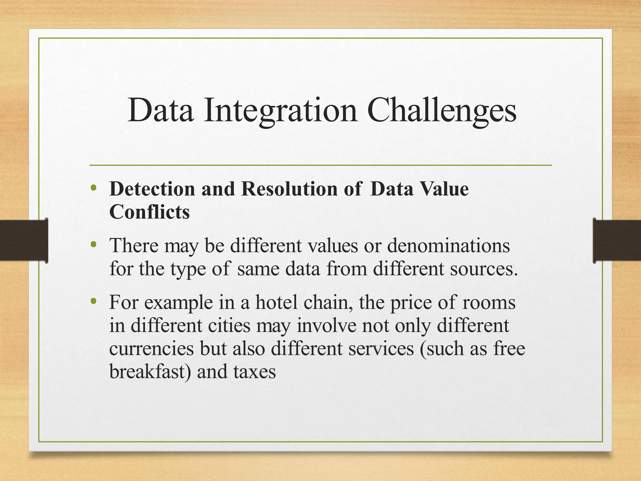Data Integration Challenges
• Detection and Resolution of Data Value
Conflicts
• There may be different values or denominations
for the type of same data from different sources.
• For example in a hotel chain, the price of rooms
in different cities may involve not only different
currencies but also different services (such as free
breakfast) and taxes
 