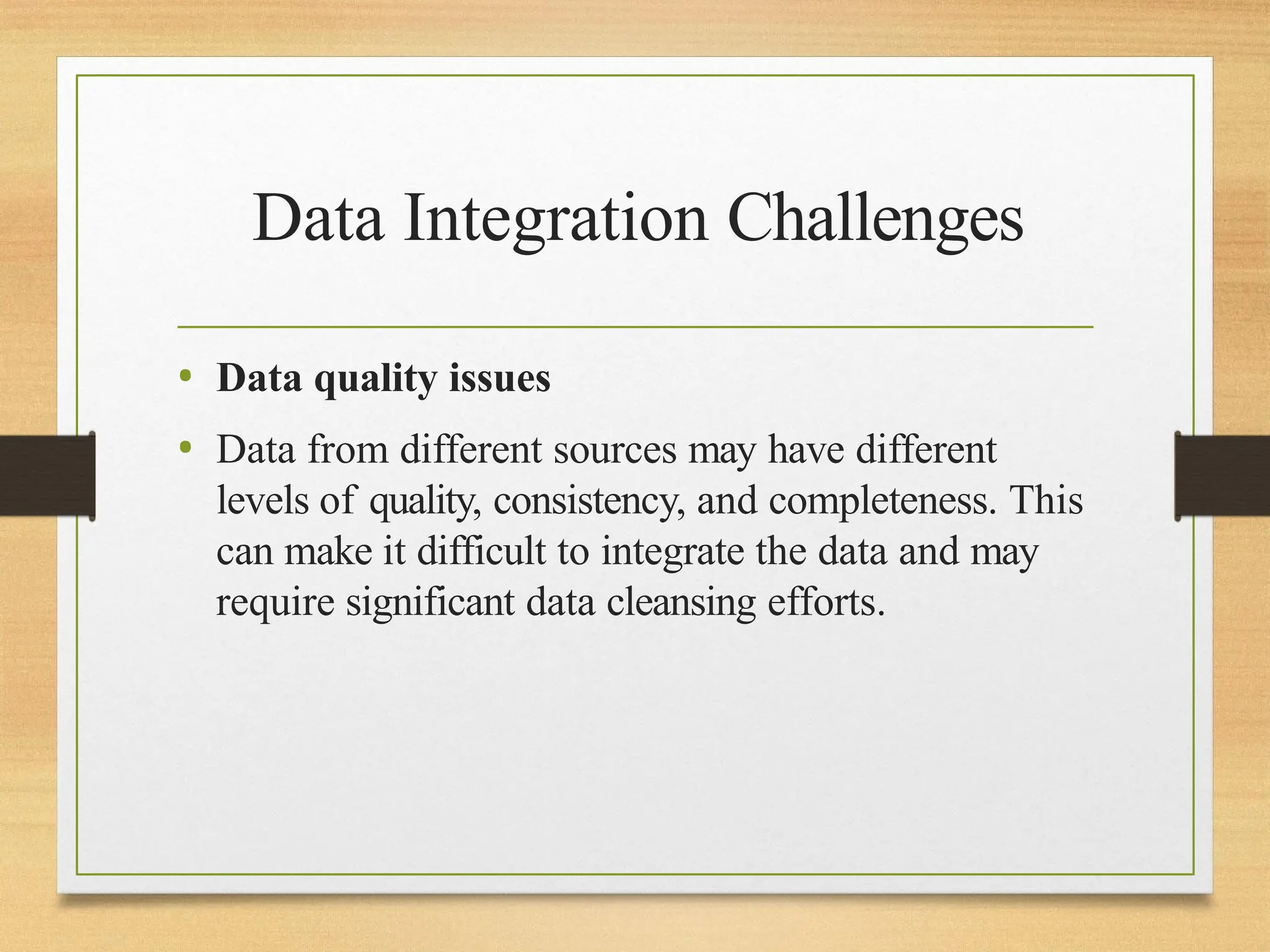Data Integration Challenges
• Data quality issues
• Data from different sources may have different
levels of quality, consistency, and completeness. This
can make it difficult to integrate the data and may
require significant data cleansing efforts.
 
