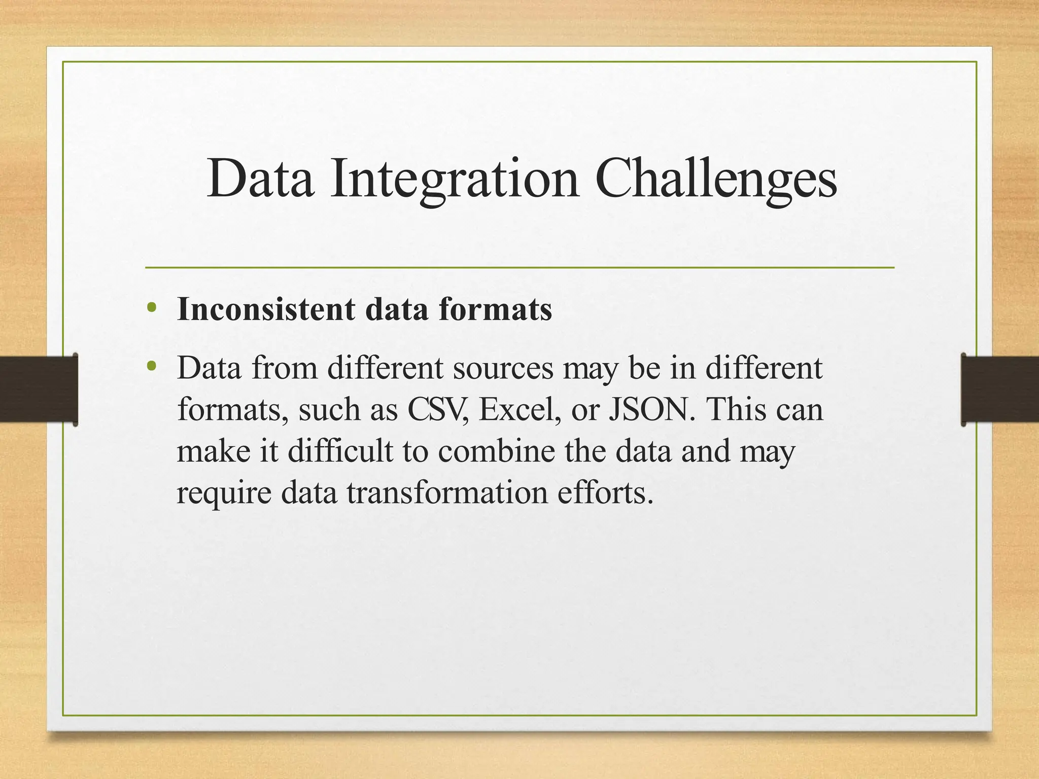Data Integration Challenges
• Inconsistent data formats
• Data from different sources may be in different
formats, such as CSV
, Excel, or JSON. This can
make it difficult to combine the data and may
require data transformation efforts.
 