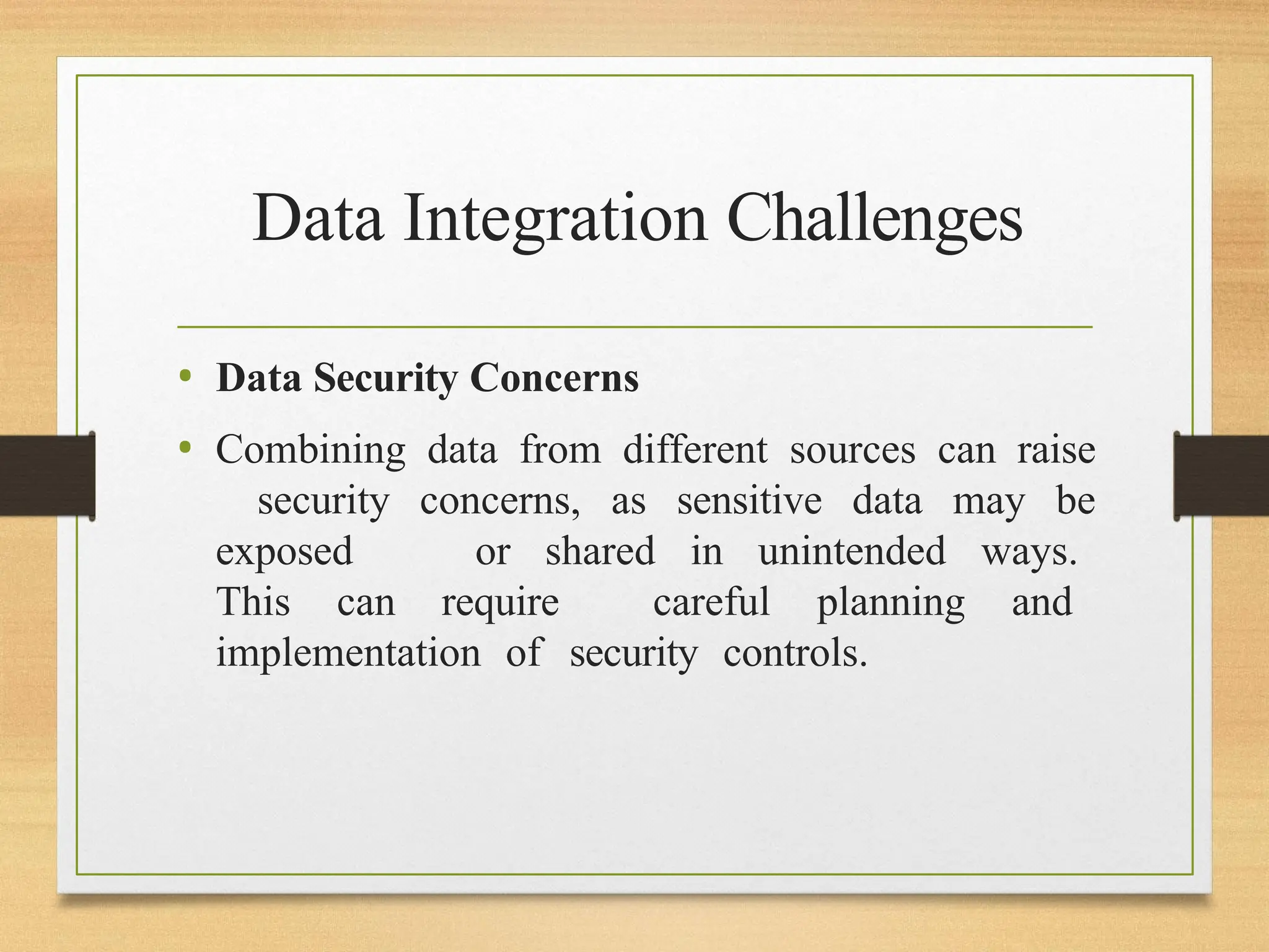 Data Integration Challenges
• Data Security Concerns
• Combining data from different sources can raise
security concerns, as sensitive data may be
exposed or shared in unintended ways.
This can require careful planning and
implementation of security controls.
 