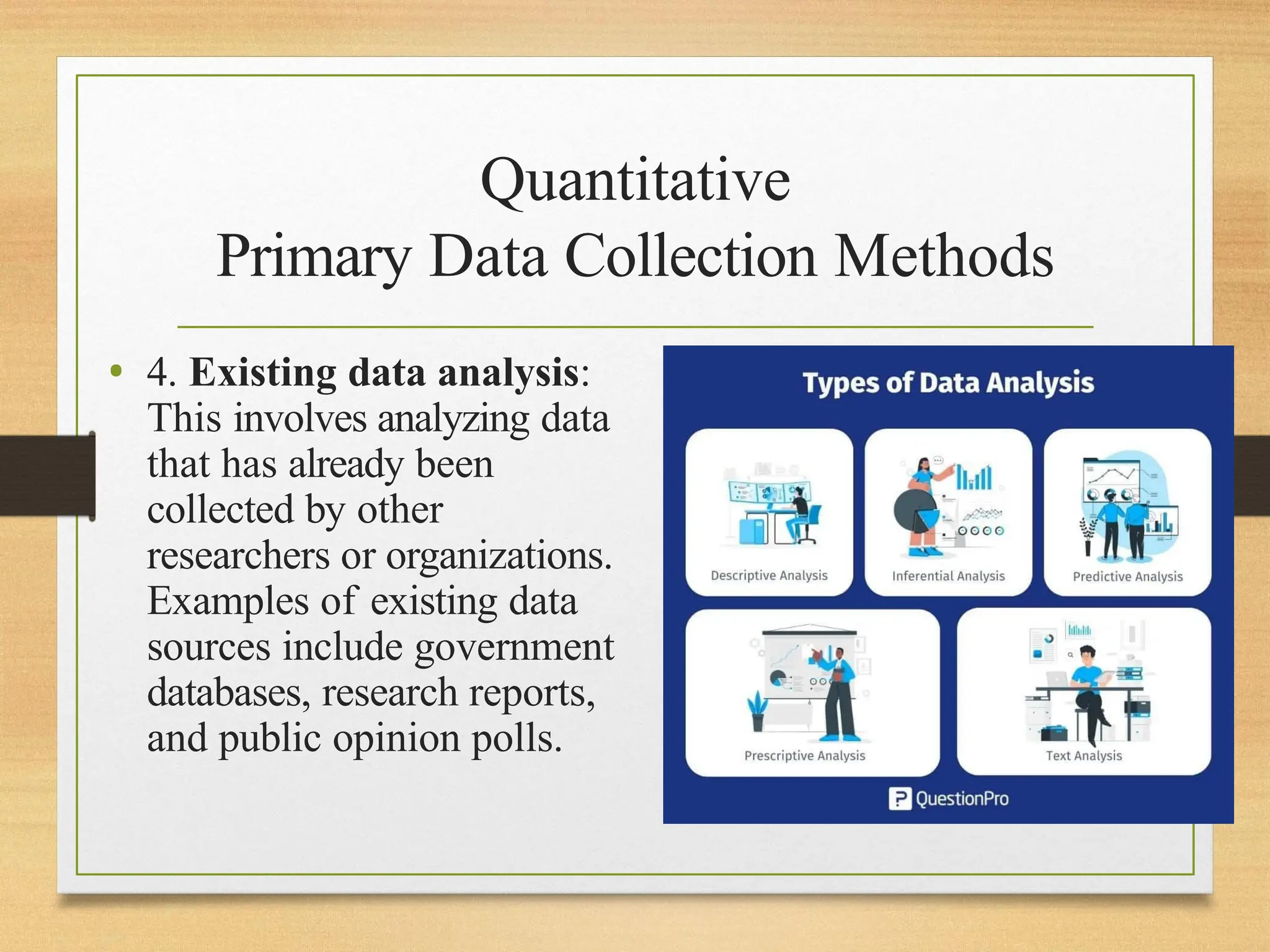 Quantitative
Primary Data Collection Methods
• 4. Existing data analysis:
This involves analyzing data
that has already been
collected by other
researchers or organizations.
Examples of existing data
sources include government
databases, research reports,
and public opinion polls.
 
