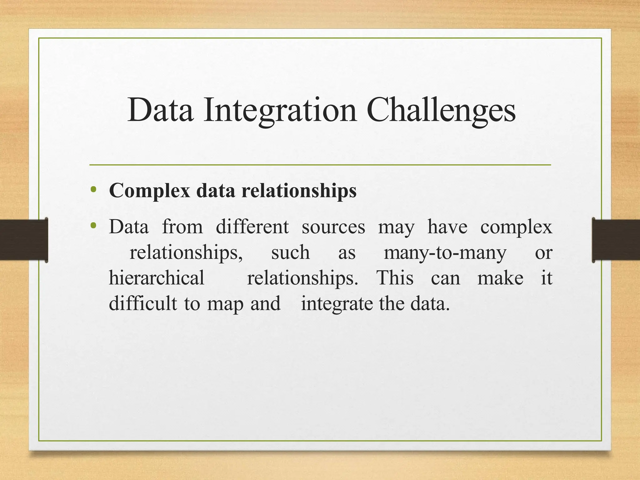 Data Integration Challenges
• Complex data relationships
• Data from different sources may have complex
relationships, such as many-to-many or
hierarchical relationships. This can make it
difficult to map and integrate the data.
 