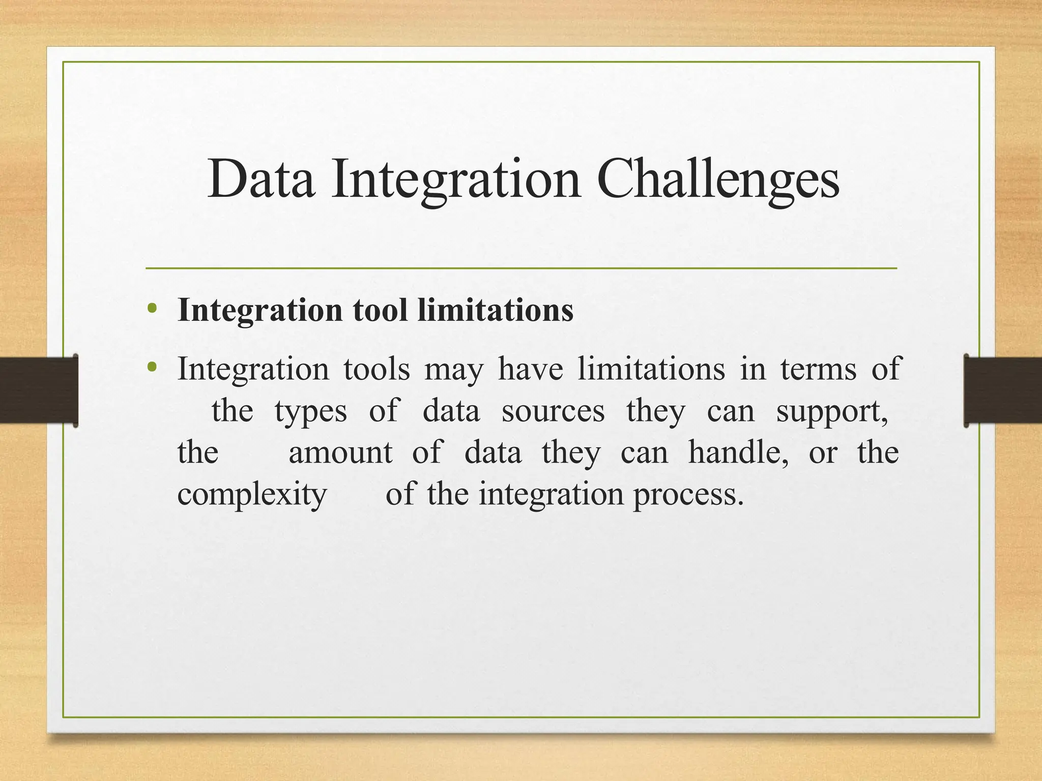 Data Integration Challenges
• Integration tool limitations
• Integration tools may have limitations in terms of
the types of data sources they can support,
the amount of data they can handle, or the
complexity of the integration process.
 