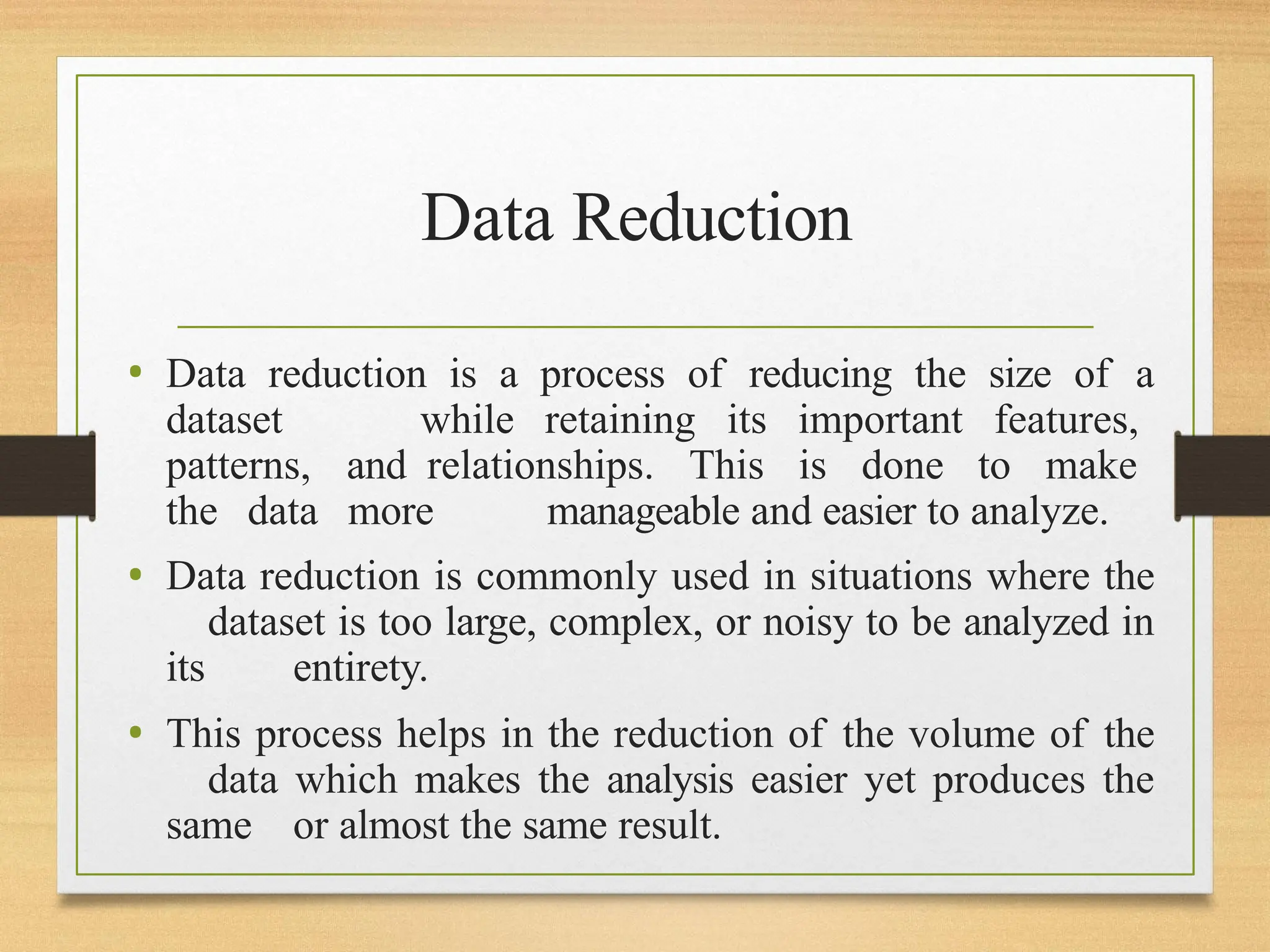 Data Reduction
• Data reduction is a process of reducing the size of a
dataset while retaining its important features,
patterns, and relationships. This is done to make
the data more manageable and easier to analyze.
• Data reduction is commonly used in situations where the
dataset is too large, complex, or noisy to be analyzed in
its entirety.
• This process helps in the reduction of the volume of the
data which makes the analysis easier yet produces the
same or almost the same result.
 