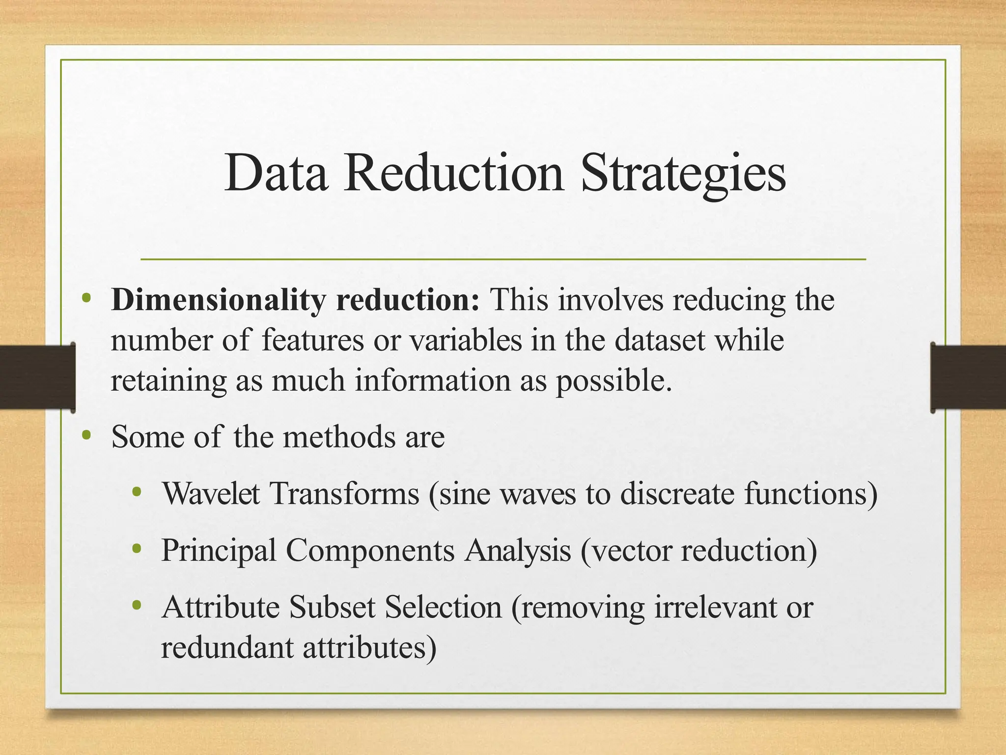 Data Reduction Strategies
• Dimensionality reduction: This involves reducing the
number of features or variables in the dataset while
retaining as much information as possible.
• Some of the methods are
• Wavelet Transforms (sine waves to discreate functions)
• Principal Components Analysis (vector reduction)
• Attribute Subset Selection (removing irrelevant or
redundant attributes)
 