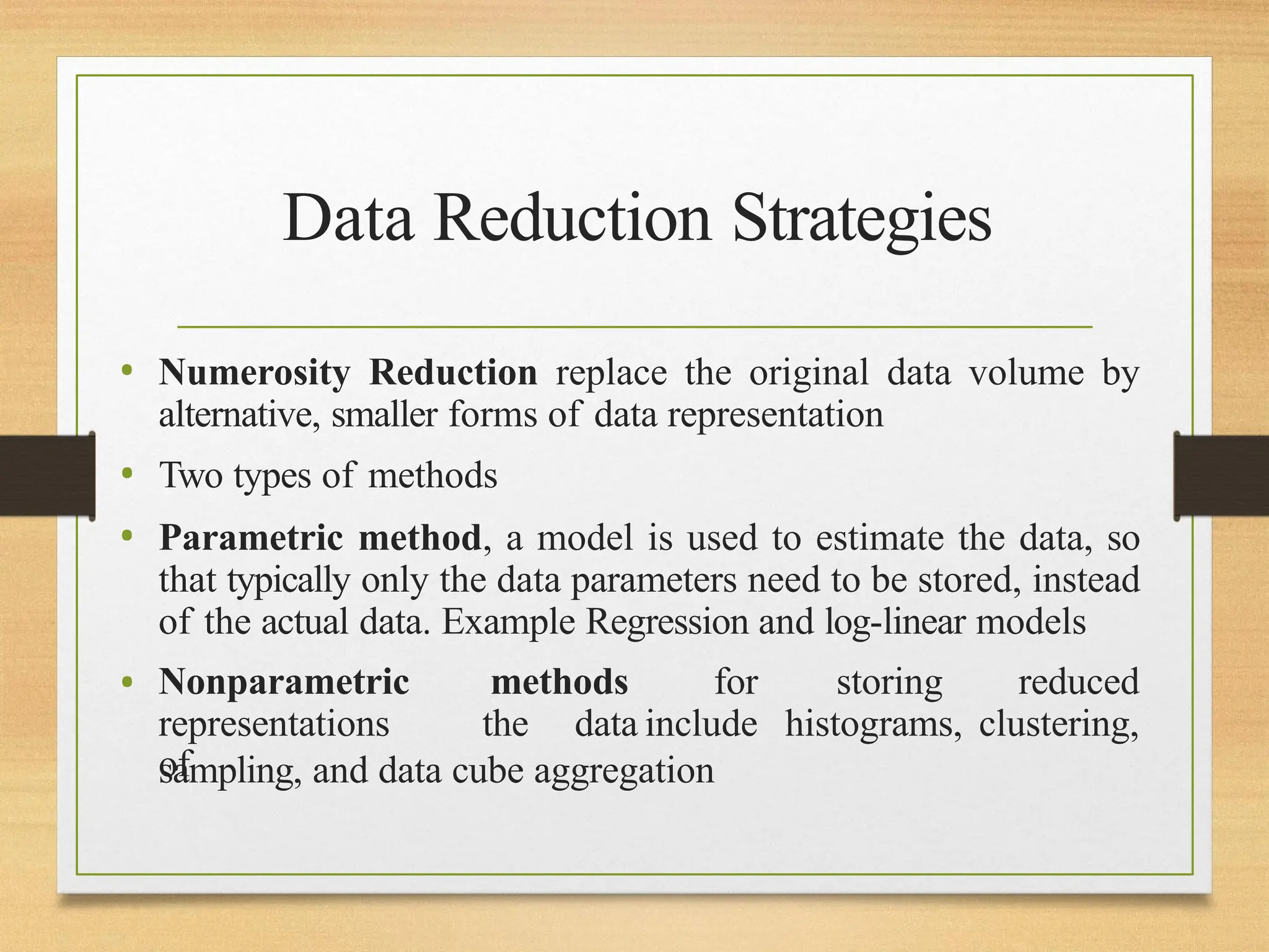 Data Reduction Strategies
• Nonparametric methods for storing reduced
representations
of
the data include histograms, clustering,
• Numerosity Reduction replace the original data volume by
alternative, smaller forms of data representation
• Two types of methods
• Parametric method, a model is used to estimate the data, so
that typically only the data parameters need to be stored, instead
of the actual data. Example Regression and log-linear models
sampling, and data cube aggregation
 